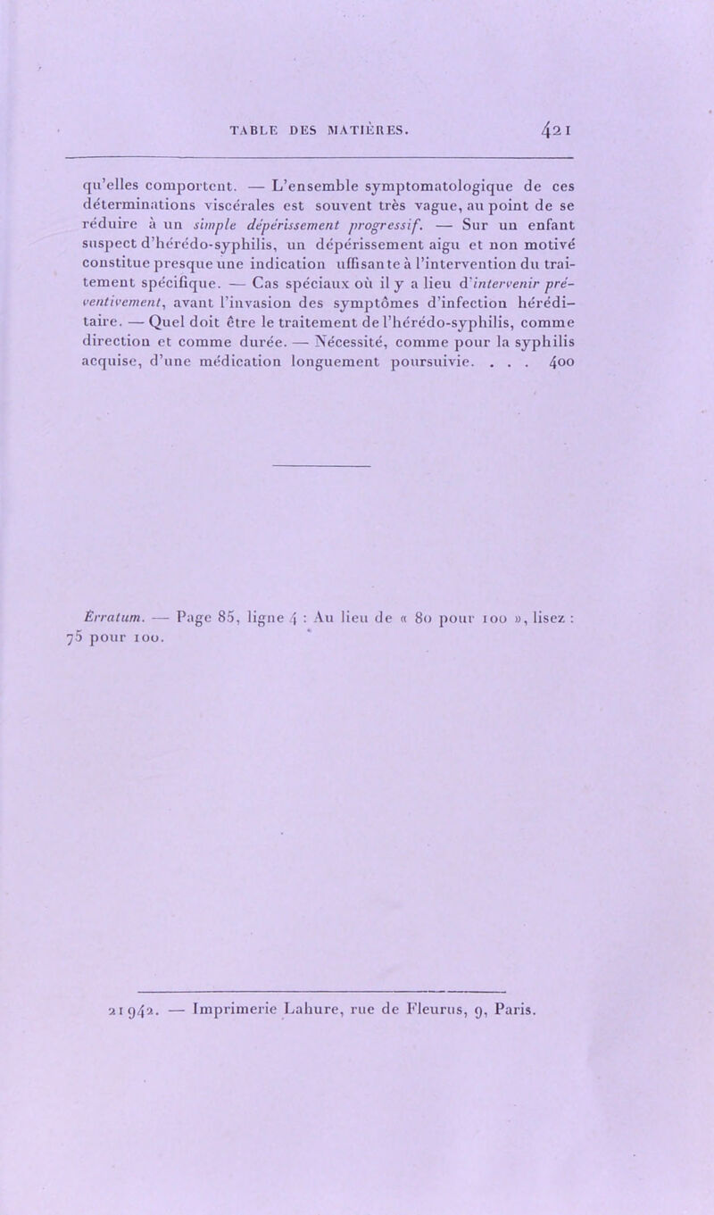 qu’elles component. — L’ensemble symptomatologique de ces determinations viscerales est souvent tr&s vague, au point de se reduire a un simple deperissement progressif. — Sur un enfant suspect d’heredo-syphilis, un deperissement aigu et non motive constitue presque une indication uffisante a l’intervention du trai- tement specifique. — Cas speciaux oil il y a lieu A'intervenir pre- ventivement, avant [’invasion des symptomes d’infectiou her^di- taire. — Quel doit etre le traitement de 1’hdredo-syphilis, comme direction et comme durde. — Necessite, comme pour la syphilis acquise, d’une medication longuement poursuivie. . . . 4°° Erratum. — Page 85, ligne 4 : Au lieu de « 80 pour 100 », lisez : 75 pour 100. 21942. — Imprimerie Lahure, rue de Fleurus, 9, Paris.