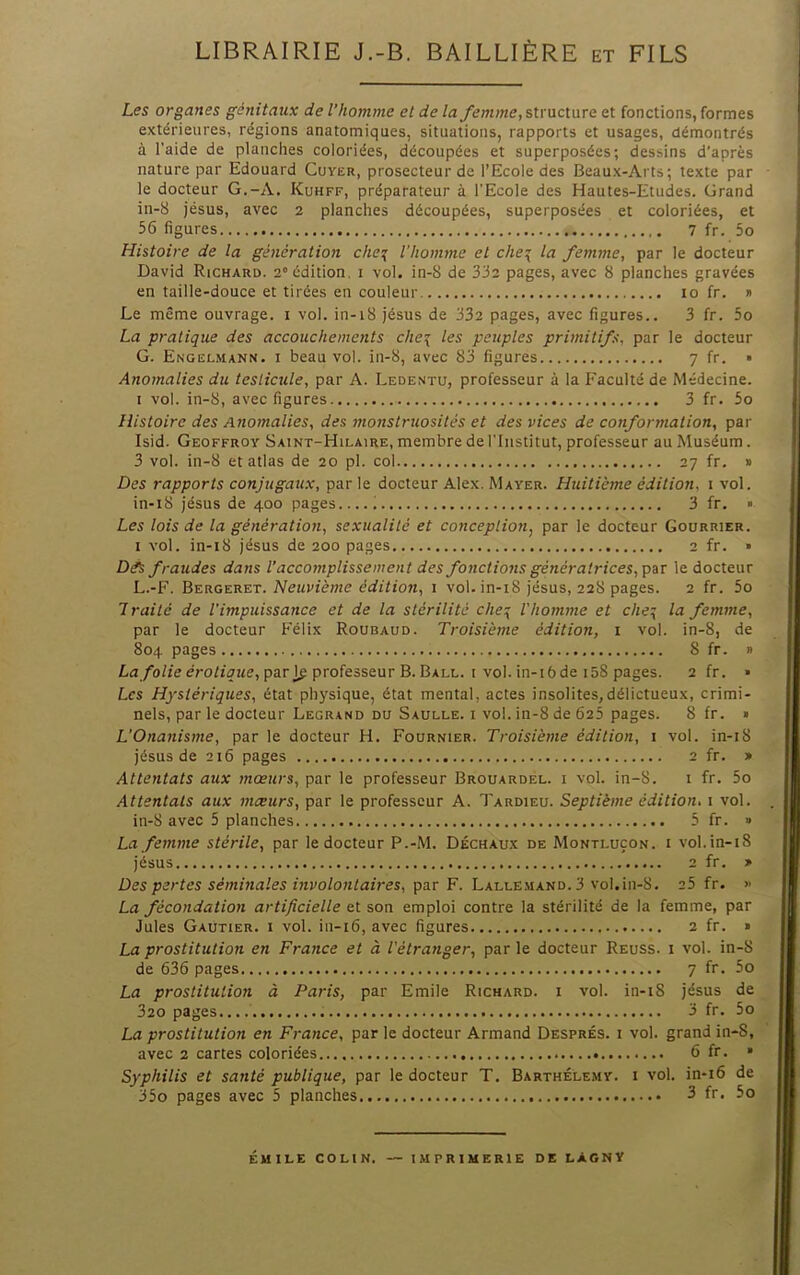 LIBRAIRIE J.-B. BAILLIÈRE et FILS Les organes génitaux de l’homme et de lastructure et fonctions, formes extérieures, régions anatomiques, situations, rapports et usages, démontrés à l’aide de planches coloriées, découpées et superposées; dessins d’après nature par Edouard Cuver, prosecteur de l’Ecole des Beaux-Arts; texte par le docteur G.-A. Kuhff, préparateur à l'Ecole des Hautes-Etudes. Grand in-8 jésus, avec 2 planches découpées, superposées et coloriées, et 56 figures 7 fr. 5o Histoire de la génération che\ l'homme et che\ la femme, par le docteur David Richard. 2° édition, i vol. in-8 de 332 pages, avec 8 planches gravées en taille-douce et tirées en couleur 10 fr. » Le même ouvrage, i vol. in-i8 jésus de 332 pages, avec figures.. 3 fr. 5o La pratique des accouchements che\ les peuples primitifs, par le docteur G. Engelmann. I beau vol. in-8, avec 83 figures 7 fr. • Anomalies du testieule, par A. Ledentu, professeur à la Faculté de Médecine. I vol. in-S, avec figures 3 fr. 5o Histoire des Anomalies, des monstruosités et des vices de conformation, par Isid. Geoffroy Saint-Hilaire, membre de l’Institut, professeur au Muséum. 3 vol. in-8 et atlas de 20 pl. col 27 fr. » Des rapports conjugaux, parle docteur Alex. Mayer. Huitième édition, \ vol. in-i8 jésus de 400 pages 3 fr. » Les lois de la génération, sexualité et eonception^ par le docteur Courrier. I vol. in-i8 jésus de 200 pages 2 fr. » Dés fraudes dans l’accomplissement des fonctions génératrices,'pix le docteur L.-F. BzuGe.ux.-x. Neuvième édition, 1 vol. in-i8 jésus, 228 pages. 2 fr. 5o Traité de l'impuissance et de la stérilité che:{ l'homme et che:{ la femme, par le docteur Félix Roubaud. Troisième édition, i vol. in-8, de 804 pages 8 fr. » La/’o/fe eroti^zic, par professeur B. Ball. I vol. in-i6de 158 pages. 2 fr. • Les Hystériques, état physique, état mental, actes insolites,délictueux, crimi- nels, par le docteur Legrand du Saulle. i vol. in-8 de 625 pages. 8 fr. • L’Onanisme, par le docteur H. Fournier. Troisième édition, i vol. in-i8 jésus de 216 pages 2 fr. > Attentats aux mœurs, par le professeur Brouardel. i vol. in-8. i fr. 5o Attentats aux mœurs, par le professeur A. Tardieu. Septième édition, i vol. in-8 avec 5 planches 5 fr. » La femme stérile, par le docteur P.-M. Déchaux de Montluçon. i vol.in-i8 jésus 2 fr. » Des pertes séminales involontaires, par F. Lalle.mand. 3 vol.in-8. 25 fr. » La fécondation artificielle et son emploi contre la stérilité de la femme, par Jules Gaütier. i vol. in-i6, avec figures 2 fr. » La prostitution en France et à l'étranger, par le docteur Reuss. i vol. in-8 de 636 pages 7 fr, 5o La prostitution à Paris, par Emile Richard, i vol. in-i8 jésus de 320 pages 3 fr. 5o La prostitution en France, par le docteur Armand Després, i vol. grand in-S, avec 2 cartes coloriées 6 fr. • Syphilis et santé publique, par le docteur T. Barthélemy, i vol. in-i6 de 35o pages avec 5 planches 3 fr, 5o ÉUILE COLIN. — IMPRIMERIE DE LAGNY