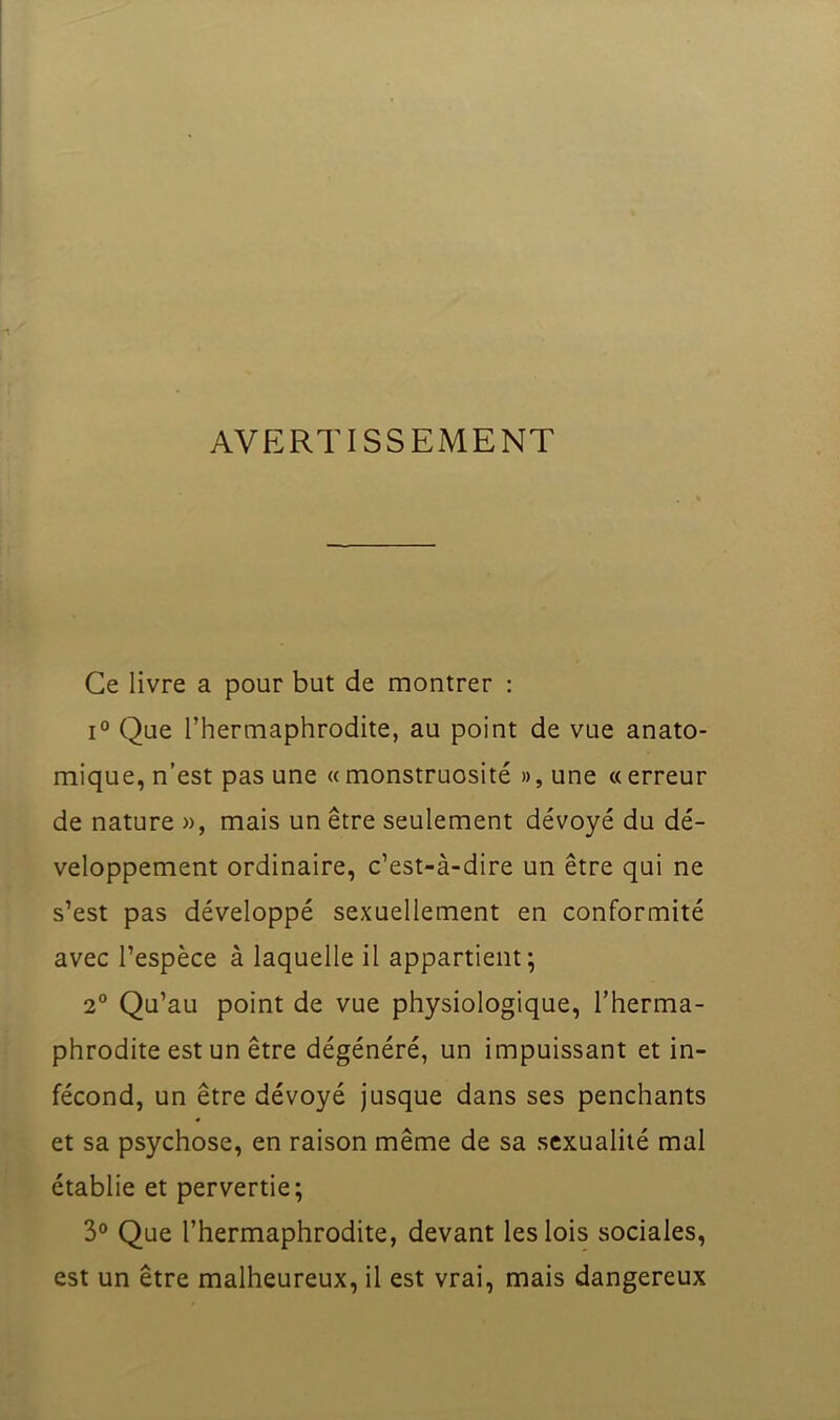 AVERTISSEMENT Ce livre a pour but de montrer : 1° Que l’hermaphrodite, au point de vue anato- mique, n’est pas une «monstruosité », une «erreur de nature », mais un être seulement dévoyé du dé- veloppement ordinaire, c’est-à-dire un être qui ne s’est pas développé sexuellement en conformité avec l’espèce à laquelle il appartient; 2“ Qu’au point de vue physiologique, l’herma- phrodite est un être dégénéré, un impuissant et in- fécond, un être dévoyé jusque dans ses penchants et sa psychose, en raison même de sa sexualité mal établie et pervertie; 3° Que l’hermaphrodite, devant les lois sociales, est un être malheureux, il est vrai, mais dangereux