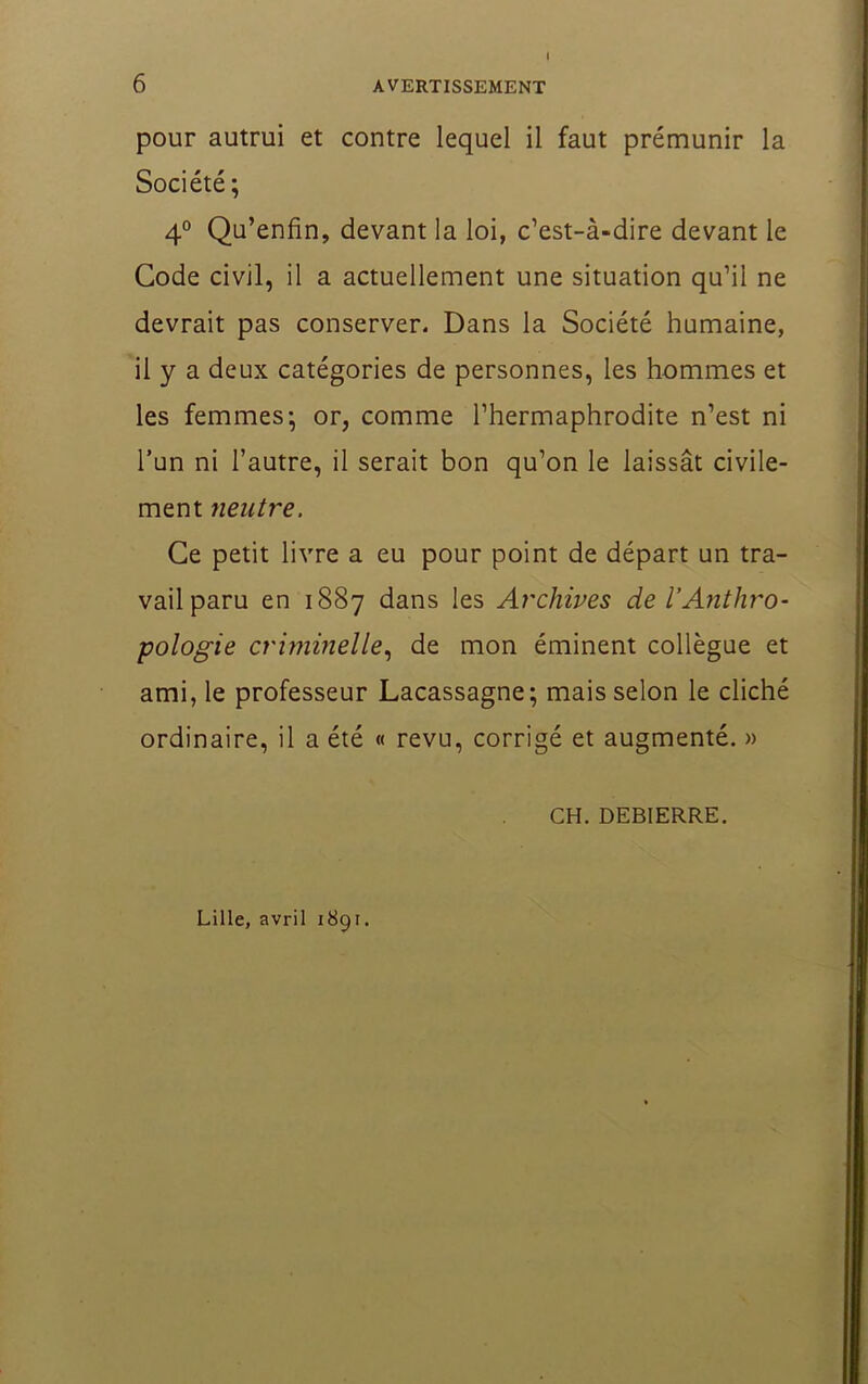 I pour autrui et contre lequel il faut prémunir la Société; 4° Qu’enfin, devant la loi, c’est-à-dire devant le Gode civil, il a actuellement une situation qu’il ne devrait pas conserver. Dans la Société humaine, il y a deux catégories de personnes, les hommes et les femmes; or, comme l’hermaphrodite n’est ni l’un ni l’autre, il serait bon qu’on le laissât civile- ment neutre. Ce petit livre a eu pour point de départ un tra- vail paru en 1887 dans les Archives de l’Anthro- pologie criminelle., de mon éminent collègue et ami, le professeur Lacassagne; mais selon le cliché ordinaire, il a été « revu, corrigé et augmenté. » CH. DEBIERRE. Lille, avril 1891.