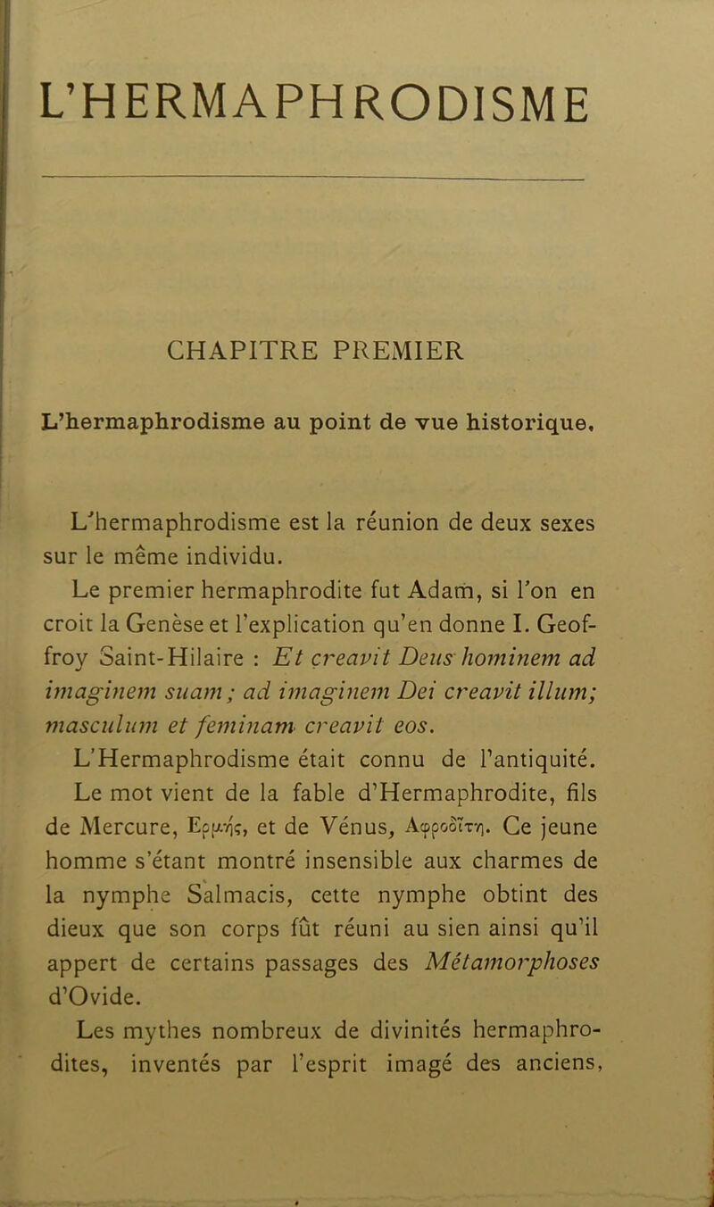 CHAPITRE PREMIER L’hermaphrodisme au point de vue historique. L'hermaphrodisme est la réunion de deux sexes sur le même individu. Le premier hermaphrodite fut Adam, si Ton en croit la Genèse et l’explication qu’en donne I. Geof- froy Saint-Hilaire : Et çreavit Deus hominem ad imaginem suam; ad imaginem Dei creavit ilium; masculum et feminam creavit eos. L’Hermaphrodisme était connu de l’antiquité. Le mot vient de la fable d’Hermaphrodite, fils de Mercure, Ep(xvi;, et de Vénus, AcppooTryi. Ce jeune homme s’étant montré insensible aux charmes de la nymphe Salmacis, cette nymphe obtint des dieux que son corps fût réuni au sien ainsi qu’il appert de certains passages des Métamorphoses d’Ovide. Les mythes nombreux de divinités hermaphro- dites, inventés par l’esprit imagé des anciens,