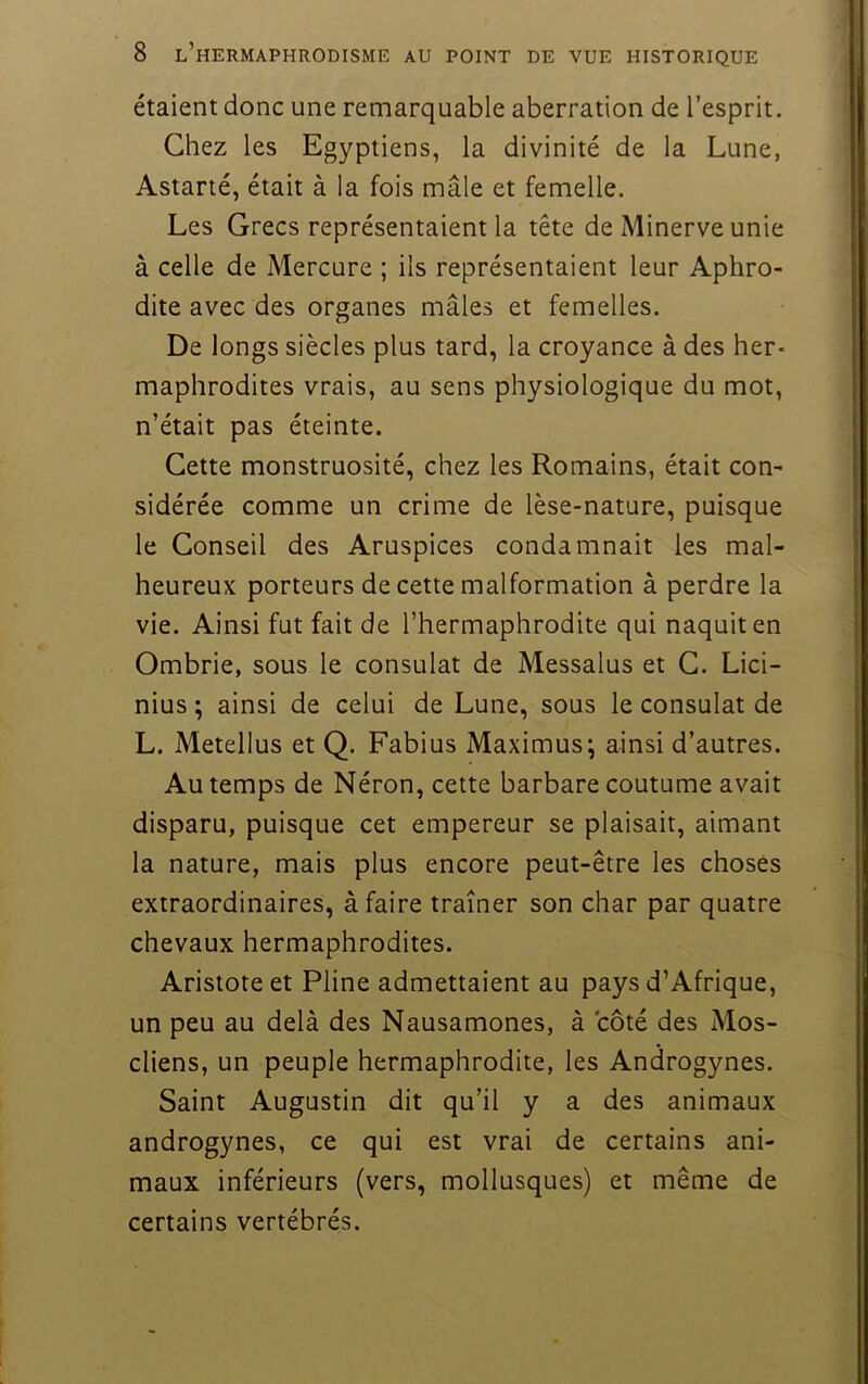 étaient donc une remarquable aberration de l'esprit. Chez les Egyptiens, la divinité de la Lune, Astarté, était à la fois mâle et femelle. Les Grecs représentaient la tête de Minerve unie à celle de Mercure ; ils représentaient leur Aphro- dite avec des organes mâles et femelles. De longs siècles plus tard, la croyance à des her- maphrodites vrais, au sens physiologique du mot, n’était pas éteinte. Cette monstruosité, chez les Romains, était con- sidérée comme un crime de lèse-nature, puisque le Conseil des Aruspices condamnait les mal- heureux porteurs de cette malformation à perdre la vie. Ainsi fut fait de l’hermaphrodite qui naquit en Ombrie, sous le consulat de Messalus et G. Lici- nius ; ainsi de celui de Lune, sous le consulat de L. Metellus et Q. Fabius Maximus; ainsi d’autres. Au temps de Néron, cette barbare coutume avait disparu, puisque cet empereur se plaisait, aimant la nature, mais plus encore peut-être les choses extraordinaires, à faire traîner son char par quatre chevaux hermaphrodites. Aristote et Pline admettaient au pays d’Afrique, un peu au delà des Nausamones, à côté des Mos- cliens, un peuple hermaphrodite, les Androgynes. Saint Augustin dit qu’il y a des animaux androgynes, ce qui est vrai de certains ani- maux inférieurs (vers, mollusques) et même de certains vertébrés.