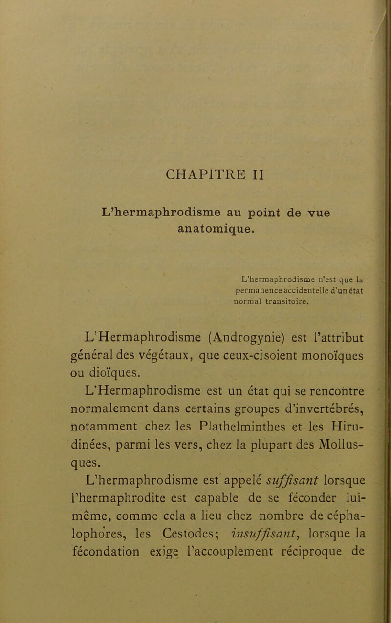 L’hermaphrodisme au point de vue anatomique. L'hermaphrodisme n’est que la permanence accidentelle d’un état normal transitoire. L’Hermaphrodisme (Androgynie) est l’attribut général des végétaux, que ceux-ci soient monoïques ou dioïques. L’Hermaphrodisme est un état qui se rencontre normalement dans certains groupes d’invertébrés, notamment chez les Plathelminthes et les Hiru- dinées, parmi les vers, chez la plupart des Mollus- ques. L’hermaphrodisme est appelé suffisant lorsque l’hermaphrodite est capable de se féconder lui- même, comme cela a lieu chez nombre de cépha- lophdres, les Cestodes; insuffisant, lorsque la fécondation exige l’accouplement réciproque de