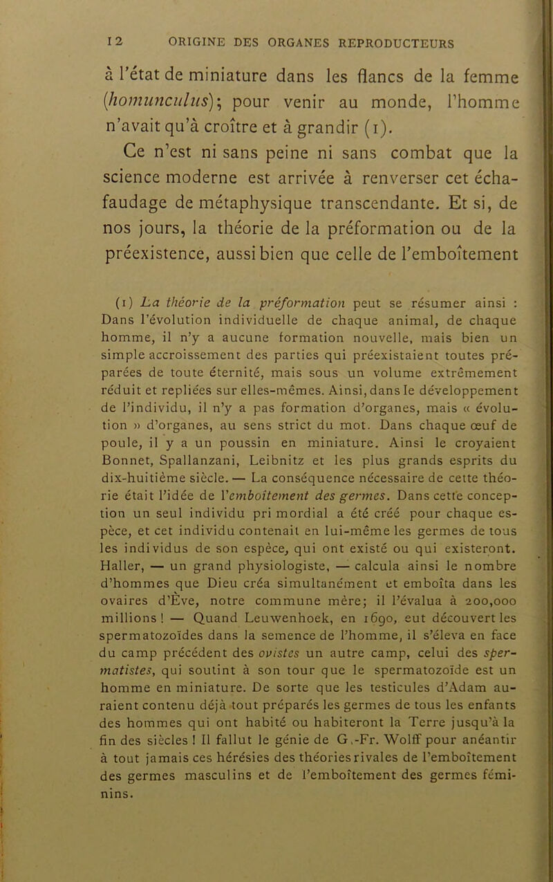 à l’état de miniature dans les flancs de la femme [homimciilits)'^ pour venir au monde, l’homme n’avait qu’à croître et à grandir ( i). Ce n’est ni sans peine ni sans combat que la science moderne est arrivée à renverser cet écha- faudage de métaphysique transcendante. Et si, de nos jours, la théorie de la préformation ou de la préexistence, aussi bien que celle de l’emboîtement (i) La théorie de la préformation peut se résumer ainsi : Dans révolution individuelle de chaque animal, de chaque homme, il n’y a aucune formation nouvelle, mais bien un simple accroissement des parties qui préexistaient toutes pré- parées de toute éternité, mais sous un volume extrêmement réduit et repliées sur elles-mêmes. Ainsi, dans le développement de l’individu, il n’y a pas formation d’organes, mais « évolu- tion » d’organes, au sens strict du mot. Dans chaque œuf de poule, il y a un poussin en miniature. Ainsi le croyaient Bonnet, Spallanzani, Leibnitz et les plus grands esprits du dix-huitième siècle.— La conséquence nécessaire de cette théo- rie était l’idée de l'emboîtement des germes. Dans cette concep- tion un seul individu pri mordial a été créé pour chaque es- pèce, et cet individu contenait en lui-même les germes de tous les individus de son espèce, qui ont existé ou qui existeront. Haller, — un grand physiologiste, — calcula ainsi le nombre d’hommes que Dieu créa simultanément et emboîta dans les ovaires d’Eve, notre commune mère; il l’évalua à 200,000 millions! — Quand Leuwenhoek, en 1690, eut découvert les spermatozoïdes dans la semence de l’homme, il s’éleva en face du camp précédent des ovistes un autre camp, celui des sper- matistes, qui soutint à son tour que le spermatozoïde est un homme en miniature. De sorte que les testicules d’Adam au- raient contenu déjà tout préparés les germes de tous les enfants des hommes qui ont habité ou habiteront la Terre jusqu’à la fin des siècles ! Il fallut le génie de G.-Fr. Wolff pour anéantir à tout jamais ces hérésies des théories rivales de l’emboîtement des germes masculins et de l’emboîtement des germes fémi- nins.