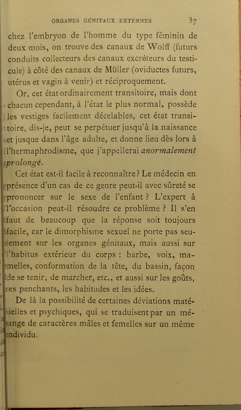 chez l’embryon de l’homme du type féminin de deux mois, on trouve des canaux de Wolff (futurs conduits collecteurs des canaux excréteurs du testi- cule) à côté des canaux de Müller (oviductes futurs, utérus et vagin à venir) et réciproquement. Or, cet état ordinairement transitoire, mais dont i chacun cependant, à l’état le plus normal, possède les vestiges facilement décelables, cet état transi- ttoire, dis-je, peut se perpétuer jusqu’à la naissance cet jusque dans l’âge adulte, et donne lieu dès lors à U’hermaphrodisme, que j’appellerai anormalement iprolongé. Cet état est-il facile à reconnaître? Le médecin en rprésence d’un cas de ce genre peut-il avec sûreté se rprononcer sur le sexe de l’enfant ? L’expert à ,Toccàsion peut-il résoudre ce problème? Il s’en (faut de beaucoup que la réponse soit toujours ffacile, car le dimorphisme sexuel ne porte pas seu- lement sur les organes génitaux, mais aussi sur h’habitus extérieur du corps : barbe, voix, ma- pmelles, conformation de la tête, du bassin, façon fie se tenir, de marcher, etc., et aussi sur les goûts, le es penchants, les habitudes et les idées. I De là la possibilité de certaines déviations maté- li ielles et psychiques, qui se traduisent par un mé- lange de caractères mâles et femelles sur un même Individu.