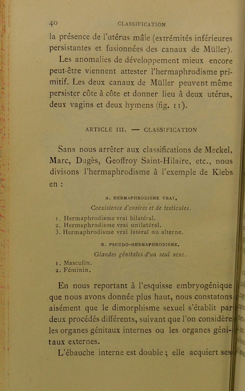 la présence de Tntérus mâle (extrémités inférieures persistantes et fusionnées des canaux de Müller). Les anomalies de développement mieux encore peut-être viennent attester l’hermaphrodisme pri- mitif. Les deux canaux de Müller peuvent mêm persister côte à côte et donner lieu à deux utérus deux vagins et deux hymens (fig. ii). Sans nous arrêter aux classifications de Mecke Marc, Dugès, Geoffroy Saint-Hilaire, etc., non divisons l’hermaphrodisme à l’exemple de Kleb en : que nous avons donnée plus haut, nous constaton aisément que le dimorphisme sexuel s’établit pa les organes génitaux internes ou les organes géni L’ébauche interne est double ; elle acquiert se ARTICLE III. CLASSIFICATION A. HERMAPHRODCSME VRAI. Coexistence d’ovaires et de testicules. 1. Hermaphrodisme vrai bilatéral. 2. Hermaphrodisme vrai unilatéral. 3. Hermaphrodisme vrai latéral ou alterne. B. PSEUDO-HERMAPHRODISME. Glandes génitales d\in seul sexe. 1. Masculin. 2. Féminin. En nous reportant à l’esquisse embr}mgéniqu deux procédés différents, suivant que l’on considèr taux externes.