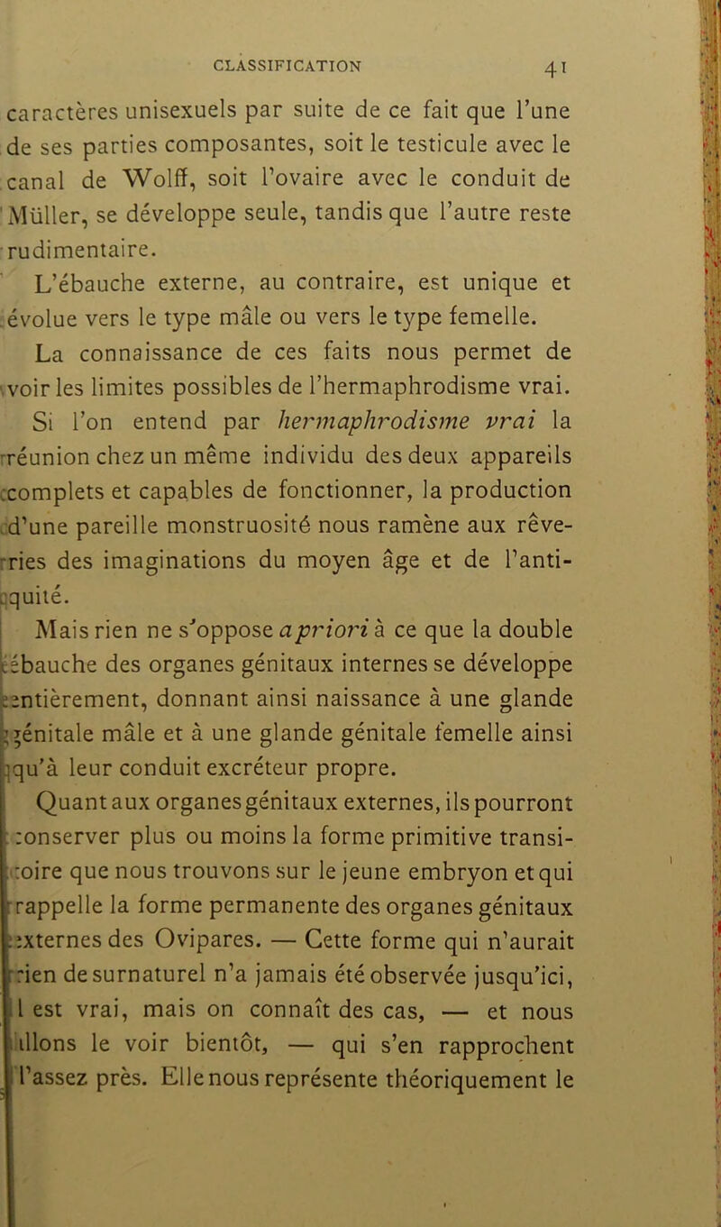 caractères unisexuels par suite de ce fait que l’une de ses parties composantes, soit le testicule avec le canal de Wolfï, soit l’ovaire avec le conduit de Millier, se développe seule, tandis que l’autre reste rudimentaire. ' L’ébauche externe, au contraire, est unique et .évolue vers le type mâle ou vers le type femelle. La connaissance de ces faits nous permet de voiries limites possibles de l’hermaphrodisme vrai. Si l’on entend par hermaphrodisme vrai la rréunion chez un même individu des deux appareils ^complets et capables de fonctionner, la production ;d’une pareille monstruosité nous ramène aux rêve- rries des imaginations du moyen âge et de l’anti- oquité. j Mais rien ne s^'oppose apriori à ce que la double [éébauche des organes génitaux internes se développe eentièrement, donnant ainsi naissance à une glande génitale mâle et à une glande génitale femelle ainsi }qu’à leur conduit excréteur propre. Quant aux organes génitaux externes, ils pourront ; zonserver plus ou moins la forme primitive transi- toire que nous trouvons sur le jeune embryon et qui :rappelle la forme permanente des organes génitaux ;ixternesdes Ovipares. — Cette forme qui n’aurait ‘rien de surnaturel n’a jamais été observée jusqu’ici, l est vrai, mais on connaît des cas, — et nous liions le voir bientôt, — qui s’en rapprochent Tassez près. Elle nous représente théoriquement le