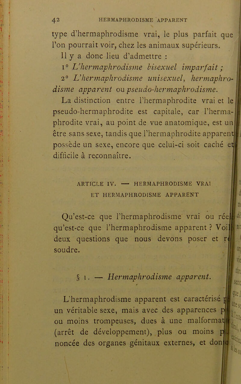 I Il I I I 42 HERMAPHRODISME APPARENT type d’hermaphrodisme vrai, le plus parfait que l’on pourrait voir, chez les animaux supérieurs. 11 y a donc lieu d’admettre : 1° ^hermaphrodisme bisexuel imparfait; 2° Uhermaphrodisme unisexiiel, hermaphro- disme apparent ou pseudo-hermaphrodisme. La distinction entre l’hermaphrodite vrai et le pseudo-hermaphrodite est capitale, car l’herma- phrodite vrai, au point de vue anatomique, est un être sans sexe, tandis que l’hermaphrodite apparen possède un sexe, encore que celui-ci soit caché e difficile à reconnaître. 'I ' ARTICLE IV. — HERMAPHRODISME VRAI ET HERMAPHRODISME APPARENT Qu’est-ce que l’hermaphrodisme vrai ou récj qu’est-ce que l’hermaphrodisme apparent ? Voi deux questions que nous devons poser et ri soudre. lid .1 ni lit «'ni: § 1. — Hermaphrodisme apparent. L’hermaphrodisme apparent est caractérisé un véritable sexe, mais avec des apparences ou moins trompeuses, dues à une malforma (arrêt de développement), plus ou moins noncée des organes génitaux externes, et donjii: on vie tki sm, Çiiei iiDesj 'Hi %