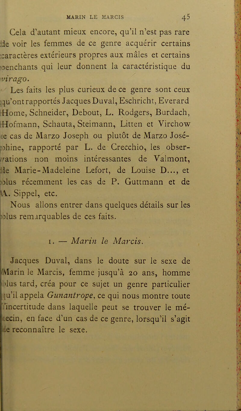 Gela d’autant mieux encore, qu’il n’est pas rare de voir les femmes de ce genre acquérir certains :;aractères extérieurs propres aux mâles et certains oenchants qui leur donnent la caractéristique du virago. Les faits les plus curieux de ce genre sont ceux ^qu’ont rapportés Jacques Duval, Eschricht, Everard rHome, Schneider, Debout, L. Rodgers, Burdach, 1-Hofmann, Schauta, Steimann, Litten et Virchow ee cas de Marzo Joseph ou plutôt de Marzo José- pDhine, rapporté par L. de Grecchio, les obser- r^ations non moins intéressantes de Valmont, de Marie-Madeleine Lefort, de Louise D..., et Dîlus récemment les cas de P. Guttmann et de Sippel, etc. Nous allons entrer dans quelques détails sur les ))lus remarquables de ces faits. I. — Marin le Marcis. Jacques Duval, dans le doute sur le sexe de Marin le Marcis, femme jusqu’à 20 ans, homme i>lus tard, créa pour ce sujet un genre particulier [u’il appela Gunantrope. ce qui nous montre toute i’incertitude dans laquelle peut se trouver le mé- «.ecin, en face d’un cas de ce genre, lorsqu’il s’agit tle reconnaître le sexe.