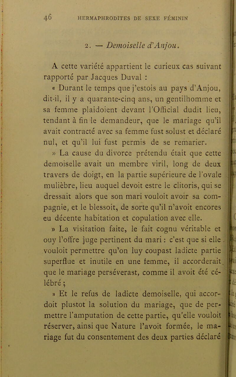 2. —Demoiselle d'Anjou. A cette variété appartient le carieux cas suivant rapporté par Jacques Duval : « Durant le temps que j’estois au pays d’Anjou, dit-il, il y a quarante-cinq ans, un gentilhomme et sa femme plaidoient devant TOfficial dudit lieu, tendant à fin le demandeur, que le mariage qu’il avait contracté avec sa femme fust solust et déclaré nul, et qu’il lui fust permis de se remarier. » La cause du divorce prétendu était que cette demoiselle avait un membre viril, long de deux travers de doigt, en la partie supérieure de l’ovale mulièbre, lieu auquel devoit estre le clitoris, qui se dressait alors que son mari vouloit avoir sa com- pagnie, et le blessoit, de sorte qu’il n’avoit encores eu décente habitation et copulation avec elle. » La visitation faite, le fait cognu véritable et ouy l’offre juge pertinent du mari : c’est que si elle . vouloit permettre qu’on luy coupast ladicte partie superflue et inutile en une femme, il accorderait, que le mariage perséverast, comme il avoit été cé- lébré ; » Et le refus de ladicte demoiselle, qui accor- j doit plustot la solution du mariage, que de per- | mettre l’amputation de cette partie, qu’elle vouloit \ réserver, ainsi que Nature l’avoit formée, le ma- riage fut du consentement des deux parties déclaré ;