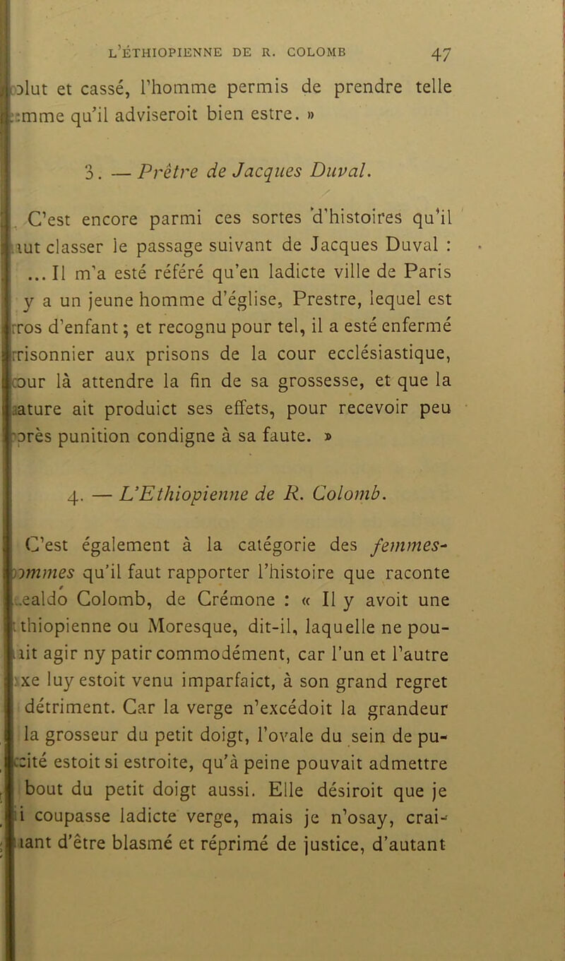 .'Dlut et cassé, rhomme permis de prendre telle ::mme qu’il adviseroit bien estre. » 3. — Prêtre de Jacques Duval. C’est encore parmi ces sortes 'd’histoires qu’il iiut classer le passage suivant de Jacques Duval : ... Il m’a esté référé qu’en ladicte ville de Paris y a un Jeune homme d’église, Prestre, lequel est rros d’enfant ; et recognu pour tel, il a esté enfermé Tisonnier aux prisons de la cour ecclésiastique, cour là attendre la fin de sa grossesse, et que la liature ait produict ses effets, pour recevoir peu ■'près punition condigne à sa faute. » 4. — L’Ethiopienne de R. Colomb. C’est également à la catégorie des femmes^ )-)mmes qu’il faut rapporter l’histoire que raconte ..ealdo Colomb, de Crémone : « Il y avoit une :thiopienne ou Moresque, dit-il, laquelle ne pou- .lit agir ny patir commodément, car l’un et l’autre :xe luy estoit venu imparfaict, à son grand regret détriment. Car la verge n’excédoit la grandeur la grosseur du petit doigt, l’ovale du sein de pu- ccité estoit si estroite, qu’à peine pouvait admettre bout du petit doigt aussi. Elle désiroit que je i coupasse ladicte verge, mais je n’osay, crai-- tant d'être blasmé et réprimé de justice, d’autant