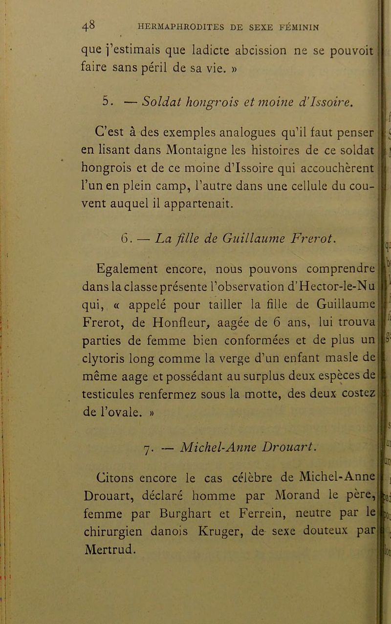 que i’estimais que ladicte abcission ne se pouvoir faire sans péril de sa vie. » 5. — Soldat hongrois et moine d’Issoire. C’est à des exemples analogues qu’il faut penser ^ en lisant dans Montaigne les histoires de ce soldat ; hongrois et de ce moine d’Issoire qui accouchèrent l’un en plein camp, l’autre dans une cellule du cou- vent auquel il appartenait. 6. — La fille de Guillaume Frérot. Egalement encore, nous pouvons comprendre dans la classe présente l’observation d’Hector-le-Nu qui, (( appelé pour tailler la fille de Guillaume Frérot, de Ronfleur, aagée de 6 ans, lui trouva parties de femme bien conformées et de plus un clytoris long comme la verge d’un enfant masle de même aage et possédant au surplus deux espèces de testicules renfermez sous la motte, des deux costez de l’ovale. » 7. — Michel-Anne Drouart. Citons encore le cas célèbre de Michel-Anne Drouart, déclaré homme par Morand le père, femme par Burghart et Ferrein, neutre par le chirurgien danois Kruger, de sexe douteux par Mertrud.