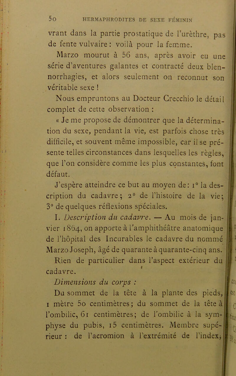 vrant dans la partie prostatique de l’urèthre, pas de fente vulvaire : voilà pour la femme. Marzo mourut à 56 ans, après avoir eu une série d’aventures galantes et contracté deux blen- norrhagies, et alors seulement on reconnut son véritable sexe ! Nous empruntons au Docteur Grecchio le détail complet de cette observation : « Je me propose de démontrer que la détermina- tion du sexe, pendant la vie, est parfois chose très difficile, et souvent même impossible, car Use pré- sente telles circonstances dans lesquelles les règles, que l’on considère comme les plus constantes, font défaut. J’espère atteindre ce but au moyen de: la des- cription du cadavre; 2° de l’histoire de la vie; 3° de quelques réflexions spéciales. I. Description du cadavre. — Au mois de jan- vier 1864, on apporte à Tamphithéâtre anatomique de l’hôpital des Incurables le cadavre du nommé Marzo Joseph, âgé de quarante à quarante-cinq ans. Rien de particulier dans l’aspect extérieur du cadavre. Dimensions du coj'ps : Du sommet de la tête à la plante des pieds, I mètre 5o centimètres; du sommet de la tête àj l’ombilic, 61 centimètres; de l’ombilic à la sym- physe du pubis, i5 centimètres. Membre supé- rieur : de l’acromion à l’extrémité de l’index; .n Iz esf >'C ^■(4,