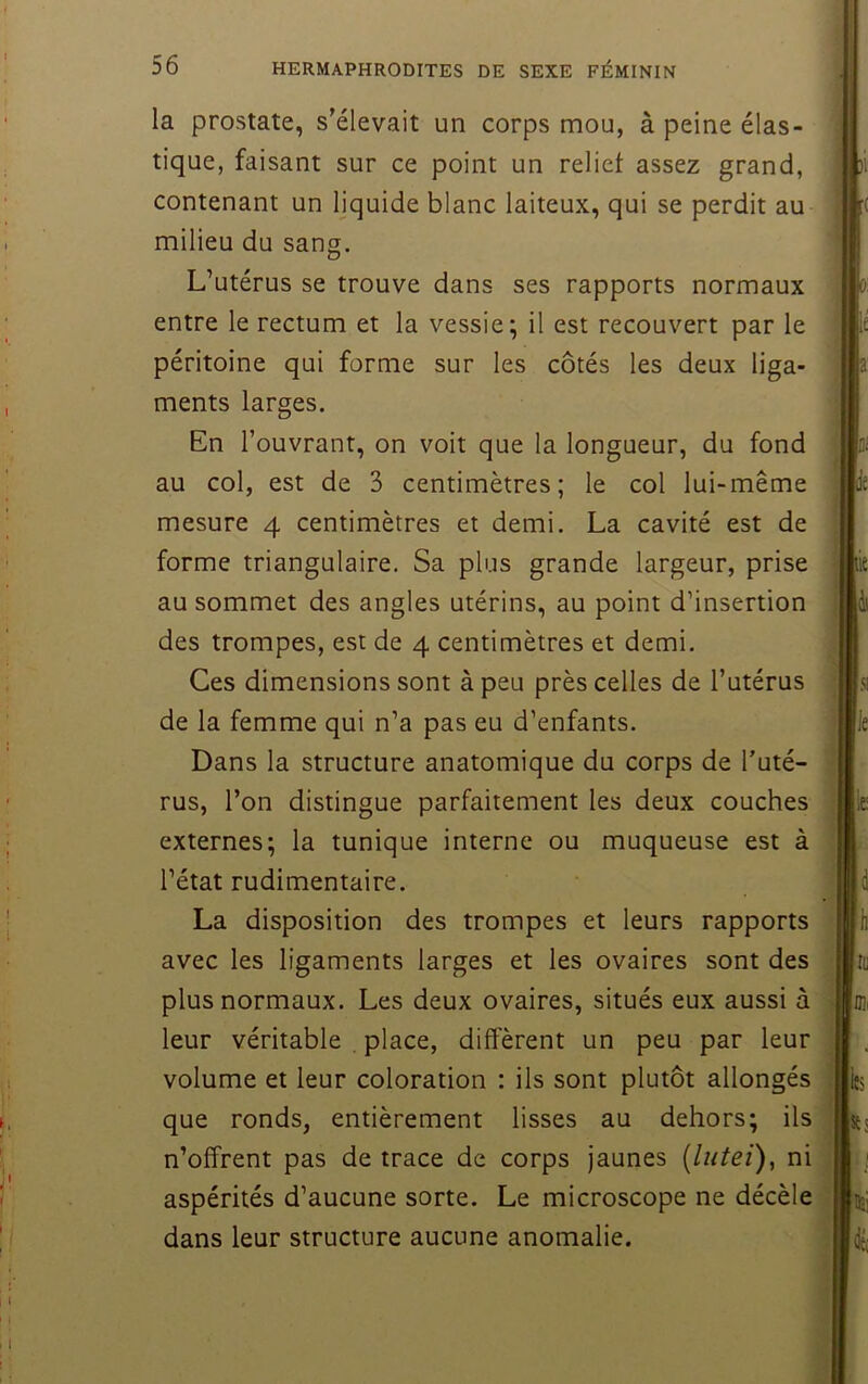 la prostate, s’élevait un corps mou, à peine élas- tique, faisant sur ce point un relief assez grand, contenant un Ijquide blanc laiteux, qui se perdit au milieu du sang. L’utérus se trouve dans ses rapports normaux entre le rectum et la vessie; il est recouvert par le péritoine qui forme sur les côtés les deux liga- ments larges. En l’ouvrant, on voit que la longueur, du fond au col, est de 3 centimètres; le col lui-même mesure 4 centimètres et demi. La cavité est de forme triangulaire. Sa plus grande largeur, prise au sommet des angles utérins, au point d’insertion des trompes, est de 4 centimètres et demi. Ces dimensions sont à peu près celles de l’utérus de la femme qui n’a pas eu d’enfants. Dans la structure anatomique du corps de l’uté- rus, l’on distingue parfaitement les deux couches externes; la tunique interne ou muqueuse est à l’état rudimentaire. La disposition des trompes et leurs rapports avec les ligaments larges et les ovaires sont des plus normaux. Les deux ovaires, situés eux aussi à leur véritable place, diffèrent un peu par leur volume et leur coloration : ils sont plutôt allongés que ronds, entièrement lisses au dehors; ils n’offrent pas de trace de corps jaunes [lutei), ni aspérités d’aucune sorte. Le microscope ne décèle dans leur structure aucune anomalie.