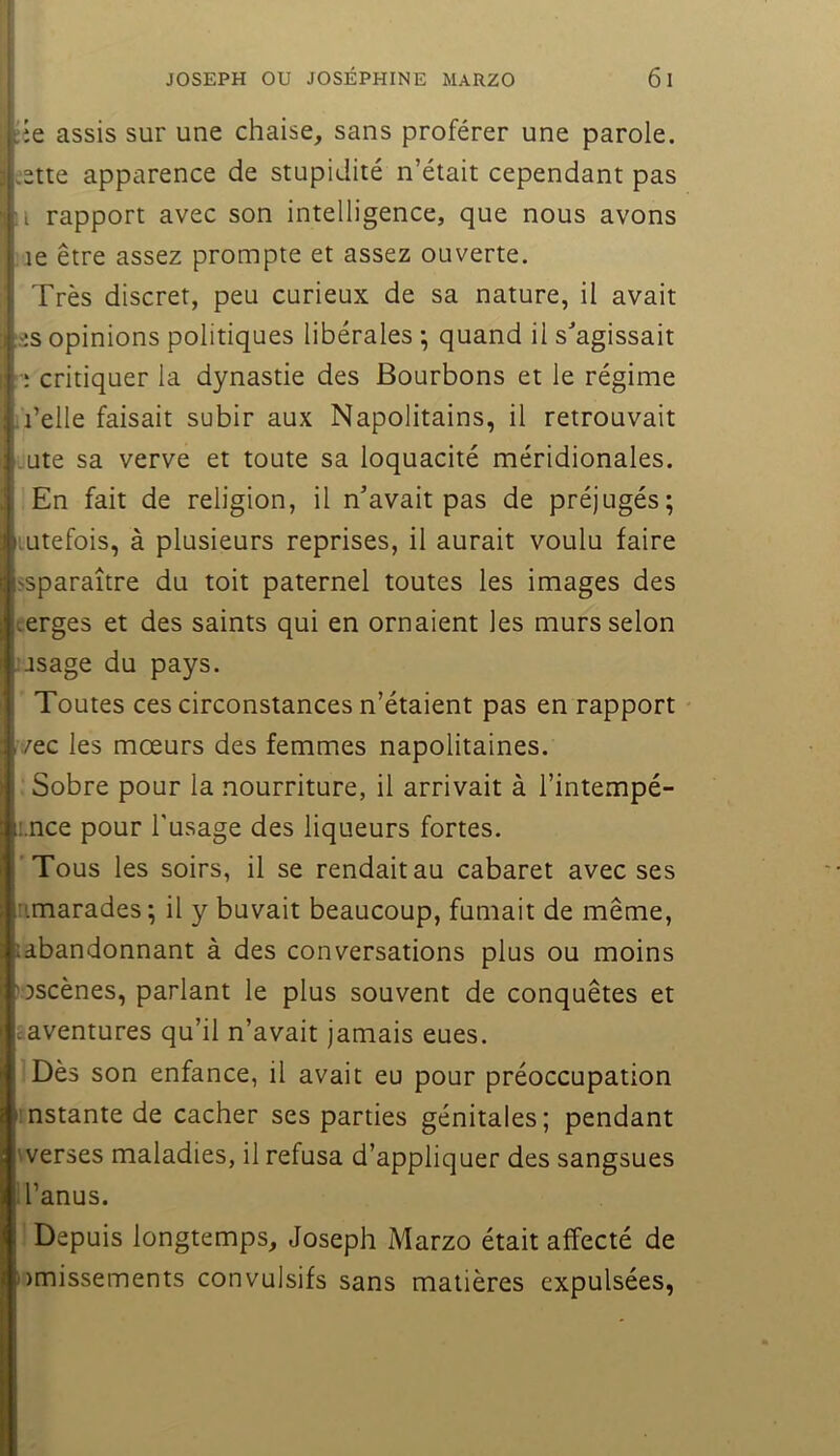 ;îe assis sur une chaise, sans proférer une parole, jette apparence de stupidité n’était cependant pas ;i rapport avec son intelligence, que nous avons :ie être assez prompte et assez ouverte. Très discret, peu curieux de sa nature, il avait es opinions politiques libérales ; quand il s^agissait : critiquer la dynastie des Bourbons et le régime l’elle faisait subir aux Napolitains, il retrouvait .ute sa verve et toute sa loquacité méridionales. En fait de religion, il n’avait pas de préjugés; lutefois, à plusieurs reprises, il aurait voulu faire ssparaître du toit paternel toutes les images des terges et des saints qui en ornaient les murs selon : usage du pays. Toutes ces circonstances n’étaient pas en rapport vec les mœurs des femmes napolitaines. . Sobre pour la nourriture, il arrivait à l’intempé- r.nce pour l'usage des liqueurs fortes. Tous les soirs, il se rendait au cabaret avec ses nmarades; il y buvait beaucoup, fumait de même, idbandonnant à des conversations plus ou moins «scènes, parlant le plus souvent de conquêtes et aaventures qu’il n’avait jamais eues. Dès son enfance, il avait eu pour préoccupation instante de cacher ses parties génitales; pendant werses maladies, il refusa d’appliquer des sangsues i l’anus. Depuis longtemps, Joseph Marzo était affecté de ))missements convulsifs sans matières expulsées.