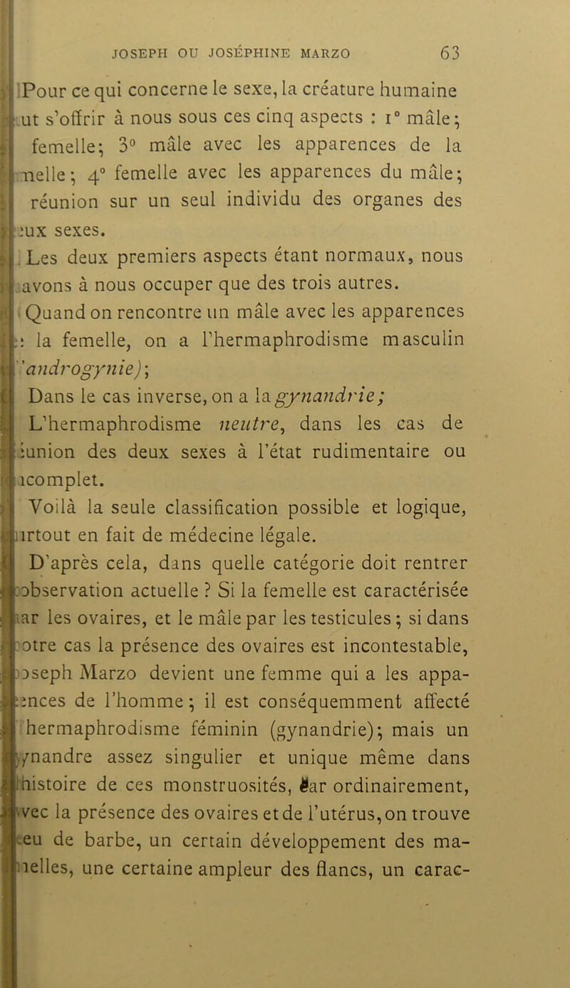 t !>' IPour ce qui concerne le sexe, la créature humaine ut s’offrir à nous sous ces cinq aspects : i° mâle^ femelle^ 3° mâle avec les apparences de la melle-, 4° femelle avec les apparences du mâle; réunion sur un seul individu des organes des jux sexes. .Les deux premiers aspects étant normaux, nous avons à nous occuper que des trois autres. Quand on rencontre un mâle avec les apparences la femelle, on a l’hermaphrodisme masculin androgynie)-, Dans le cas inverse, on a la gynandrie ; L’hermaphrodisme neutre, dans les cas de ‘union des deux sexes à l’état rudimentaire ou icomplet. Voilà la seule classification possible et logique, iirtout en fait de médecine légale. D’après cela, dans quelle catégorie doit rentrer lobservation actuelle ? Si la femelle est caractérisée lar les ovaires, et le mâle par les testicules ; si dans :otre cas la présence des ovaires est incontestable, )Dseph Marzo devient une femme qui a les appa- :mces de l’homme ; il est conséquemment affecté hermaphrodisme féminin (gynandrie); mais un ^/nandre assez singulier et unique même dans l'histoire de ces monstruosités, ^ar ordinairement, ivec la présence des ovaires et de l’utérus,on trouve :eu de barbe, un certain développement des ma- nelles, une certaine ampleur des flancs, un carac-