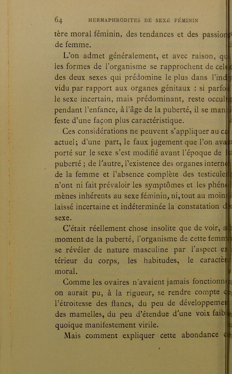 tère moral féminin, des tendances et des passior de femme. L’on admet généralement, et avec raison, qi les formes de l’organisme se rapprochent de cel des deux sexes qui prédomine le plus dans l’inc vidu par rapport aux organes génitaux : si parfo le sexe incertain, mais prédominant, reste occul pendant l’enfance, à l’âge de la puberté, il se man feste d’une façon plus caractéristique. Ces considérations ne peuvent s’appliquer au a actuel; d’une part, le faux jugement que l’on ava porté sur le sexe s’est modifié avant l’époque de puberté ; de Lautre, l’existence des organes interm de la femme et l’absence complète des testicule n’ont ni fait prévaloir les symptômes et les phén mènes inhérents au sexe féminin, ni,tout au moin laissé incertaine et indéterminée la constatation c sexe. C’était réellement chose insolite que de voir, moment de la puberté, l’organisme de cette femn se révéler de nature masculine par l’aspect e; térieur du corps, les habitudes, le caractèi moral. Comme les ovaires n’avaient jamais fonctionn on aurait pu, à la rigueur, se rendre compte ( l’étroitesse des flancs, du peu de développeme: des mamelles, du peu d’étendue d'une voix faib quoique manifestement virile. Mais comment expliquer cette abondance (