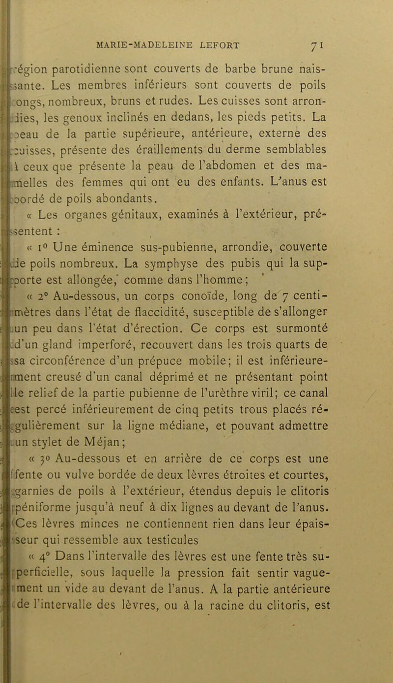 ) f.'égion parotidienne sont couverts de barbe brune nais- sante. Les membres inférieurs sont couverts de poils ongs, nombreux, bruns et rudes. Les cuisses sont arron- .:iies, les genoux inclinés en dedans, les pieds petits. La jDeau de la partie supérieure, antérieure, externe des ) ;:uisses, présente des éraillements du derme semblables ■A ceux que présente la peau de l’abdomen et des ma- iimelles des femmes qui ont eu des enfants. L’anus est :bordé de poils abondants. (t Les organes génitaux, examinés à l’extérieur, pré- îsentent : « 1° Une éminence sus-pubienne, arrondie, couverte de poils nombreux. La symphyse des pubis qui la sup- pporte est allongée,' comme dans l’homme; « 2° Au-dessous, un corps conoïde, long de 7 centi- rmètres dans l’état de flaccidité, susceptible de s’allonger .un peu dans l’état d’érection. Ce corps est surmonté ^d’un gland imperforé, recouvert dans les trois quarts de isa circonférence d’un prépuce mobile; il est inférieure- nment creusé d’un canal déprimé et ne présentant point lie relief de la partie pubienne de l’urèthre viril; ce canal eest percé inférieurement de cinq petits trous placés ré- fgulièrement sur la ligne médiane, et pouvant admettre lun stylet de Méjan; « 30 Au-dessous et en arrière de ce corps est une ffente ou vulve bordée de deux lèvres étroites et courtes, ^garnies de poils à l’extérieur, étendus depuis le clitoris fpéniforme jusqu’à neuf à dix lignes au devant de l’anus. <Ces lèvres minces ne contiennent rien dans leur épais- !seur qui ressemble aux testicules « 4° Dans l’intervalle des lèvres est une fente très su- iperficielle, sous laquelle la pression fait sentir vague- rment un vide au devant de l’anus. A la partie antérieure cde l’intervalle des lèvres, ou à la racine du clitoris, est