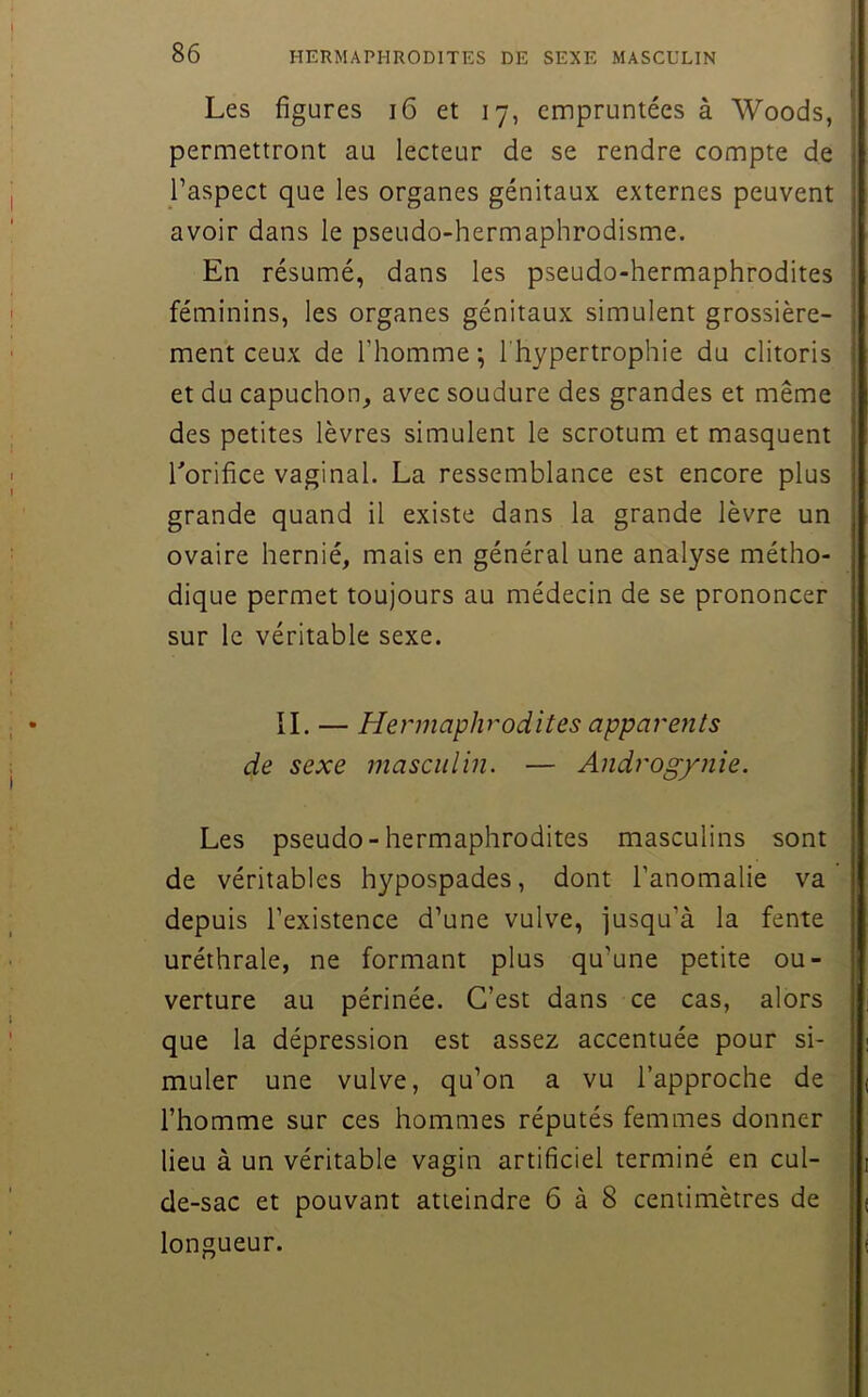 Les figures i6 et 17, empruntées à Woods, permettront au lecteur de se rendre compte de j l’aspect que les organes génitaux externes peuvent 5 avoir dans le pseudo-hermaphrodisme. ! En résumé, dans les pseudo-hermaphrodites féminins, les organes génitaux simulent grossière- | ment ceux de l’homme ; l'hypertrophie du clitoris i et du capuchon, avec soudure des grandes et même I des petites lèvres simulent le scrotum et masquent | Torifice vaginal. La ressemblance est encore plus grande quand il existe dans la grande lèvre un ovaire hernié, mais en général une analyse métho- dique permet toujours au médecin de se prononcer sur le véritable sexe. IL — Hermaphrodites apparents de sexe masculin. — Androg/nie. Les pseudo-hermaphrodites masculins sont de véritables hypospades, dont l’anomalie va ! î depuis l’existence d’une vulve, jusqu’à la fente i uréthrale, ne formant plus qu’une petite ou- j verture au périnée. C’est dans ce cas, alors . que la dépression est assez accentuée pour si- I muler une vulve, qu’on a vu l’approche de \ l’homme sur ces hommes réputés femmes donner I lieu à un véritable vagin artificiel terminé en cul- j de-sac et pouvant atteindre 6 à 8 centimètres de ? longueur. I S f’ « i i