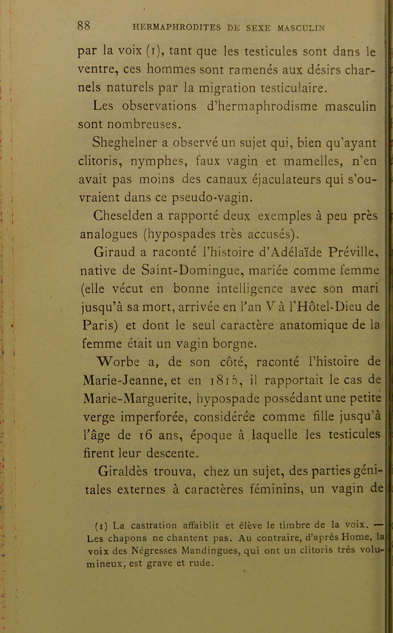 par la voix (i), tant que les testicules sont dans le ventre, ces hommes sont ramenés aux désirs char- nels naturels par la migration testiculaire. Les observations d’hermaphrodisme masculin sont nombreuses. Sheghelner a observé un sujet qui, bien qu’ayant clitoris, nymphes, faux vagin et mamelles, n’en avait pas moins des canaux éjaculateurs qui s’ou- vraient dans ce pseudo-vagin. Gheselden a rapporté deux exemples à peu près analogues (hypospades très accusés). Giraud a raconté l’histoire d’Adélaïde Préville, native de Saint-Domingue, mariée comme femme (elle vécut en bonne intelligence avec son mari jusqu’à sa mort, arrivée en Tan V à l’Hotel-Dieu de Paris) et dont le seul caractère anatomique de la femme était un vagin borgne. Worbe a, de son côté, raconté l’histoire de Marie-Jeanne, et en iSid, il rapportait le cas de Marie-Marguerite, hypospade possédant une petite verge imperforée, considérée comme fille jusqu’à l’âge de i6 ans, époque à laquelle les testicules firent leur descente. Giraldès trouva, chez un sujet, des parties géni- tales externes à caractères féminins, un vagin de (i) La castration affaiblit et élève le timbre de la voix. — Les chapons ne chantent pas. Au contraire, d’après Home, la voix des Négresses Mandingues, qui ont un clitoris très volu- mineux, est grave et rude.