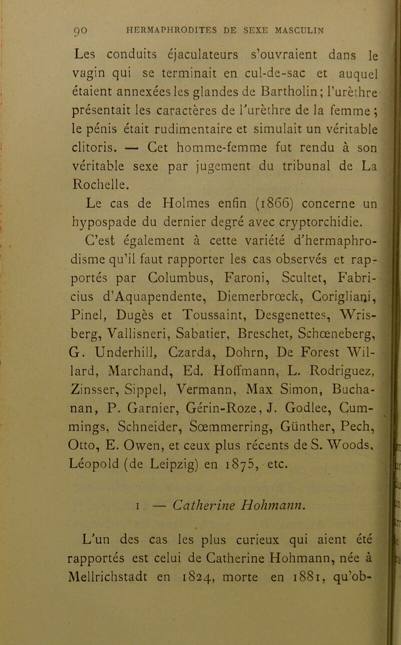 Les conduits éjaculateurs s’ouvraient dans le vagin qui se terminait en cul-de-sac et auquel étaient annexées les glandes de Bartholin ; l’urèthre présentait les caractères de Turèthre de la femme ; le pénis était rudimentaire et simulait un véritable clitoris. — Cet homme-femme fut rendu à son véritable sexe par jugement du tribunal de La Rochelle. Le cas de Holmes enfin (1866) concerne un hypospade du dernier degré avec cryptorchidie. C’est également à cette variété d’hermaphro- disme qu’il faut rapporter les cas observés et rap- portés par Golumbus, Faroni, Scultet, Fabri- cius d’Aquapendente, Diemerbrœck, Gorigliaui, Pinel, Dugès et Toussaint, Desgenettes, Wris- berg, Vallisneri, Sabatier, Breschet, Schœneberg, G. Underhill, Czarda, Dohrn, De Forest Wil- lard, Marchand, Ed. Hoffmann, L. Rodriguez, Zinsser, Sippel, Vermann, Max Simon, Bucha- nan, P. Garnier, Gérin-Roze, J. Godlee, Cum- mings. Schneider, Sœmmerring, Günther, Pech, Otto, E. Owen, et ceux plus récents de S. Woods, Léopold (de Leipzig) en 1876, etc. I. — Catherine Hohmann. L’un des cas les plus curieux qui aient été rapportés est celui de Catherine Hohmann, née à Mellrichstadt en 1824, morte en 1881, qu’ob-