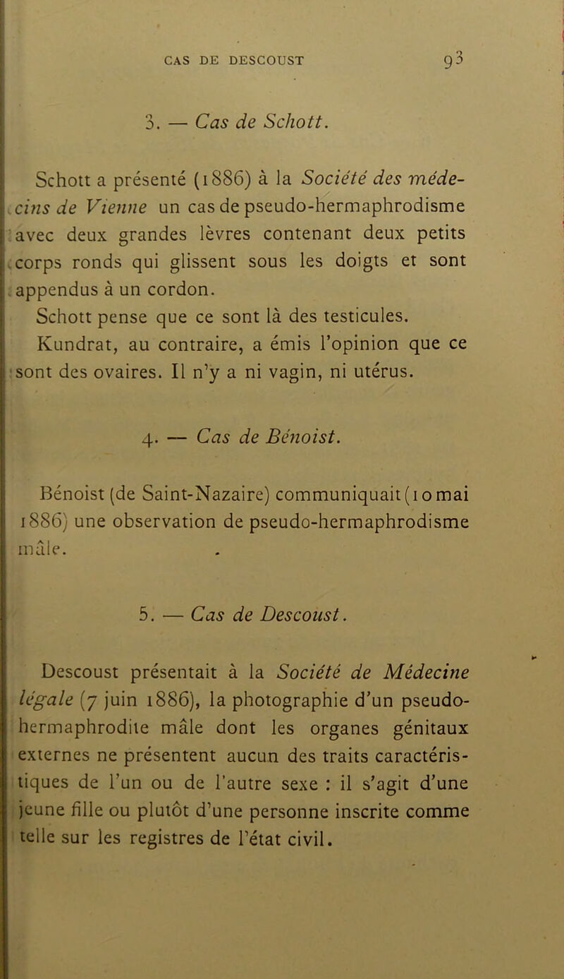 3. — Cas de Schott. Schott a présenté (1886) à la Société des méde- icins de Vienne un cas de pseudo-hermaphrodisme i^avec deux grandes lèvres contenant deux petits (.corps ronds qui glissent sous les doigts et sont appendus à un cordon. Schott pense que ce sont là des testicules. Kundrat, au contraire, a émis l’opinion que ce ;'sont des ovaires. Il n’y a ni vagin, ni utérus. 4. — Cas de Bénoist. \ I j Bénoist (de Saint-Nazaire) communiquait (10 mai ! 1886) une observation de pseudo-hermaphrodisme male. 5. — Cas de Descoust. Descoust présentait à la Société de Médecine légale (7 Juin 1886), la photographie d’un pseudo- hermaphrodite mâle dont les organes génitaux externes ne présentent aucun des traits caractéris- tiques de l’un ou de l’autre sexe : il s’agit d’une jeune fille ou plutôt d’une personne inscrite comme telle sur les registres de l’état civil.