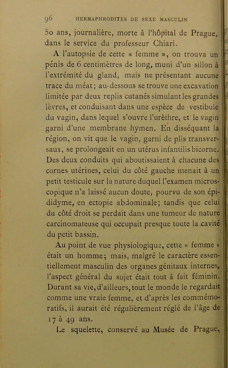 5o ans, journalière, morte à Thopital de Prague, dans le service du professeur Chiari. A l’autopsie de cette a femme », on trouva un pénis de 6 centimètres de long, muni d’un sillon à l’extrémité du gland, mais ne présentant aucune trace du méat; au-dessous se trouve une excavation limitée par deux replis cutanés simulant les grandes lèvres, et conduisant dans une espèce de vestibule du vagin, dans lequel s’ouvre l’urèthre, et le vagin garni d’une membrane hymen. En disséquant la région, on vit que le vagin, garni de plis transver- saux, se prolongeait en un utérus infantilis bicorne. Des deux conduits qui aboutissaient à chacune des cornes utérines, celui du côté gauche menait à un petit testicule sur la nature duquel l’examen micros- copique n’a laissé aucun doute, pourvu de son épi- didyme, en ectopie abdominale; tandis que celui du côté droit se perdait dans une tumeur de nature carcinomateuse qui occupait presque toute la .cavité du petit bassin. Au point de vue physiologique, cette « femme » était un homme; mais, malgré le caractère essen- tiellement masculin des organes génitaux internes, l’aspect général du sujet était tout à fait féminin. Durant sa vie,d’ailleurs, tout le monde le regardait comme une vraie femme, et d’après les commémo- ratifs, il aurait été régulièrement réglé de l’âge de 17 à 49 ans. Le squelette, conservé au Musée de Prague, :r â'