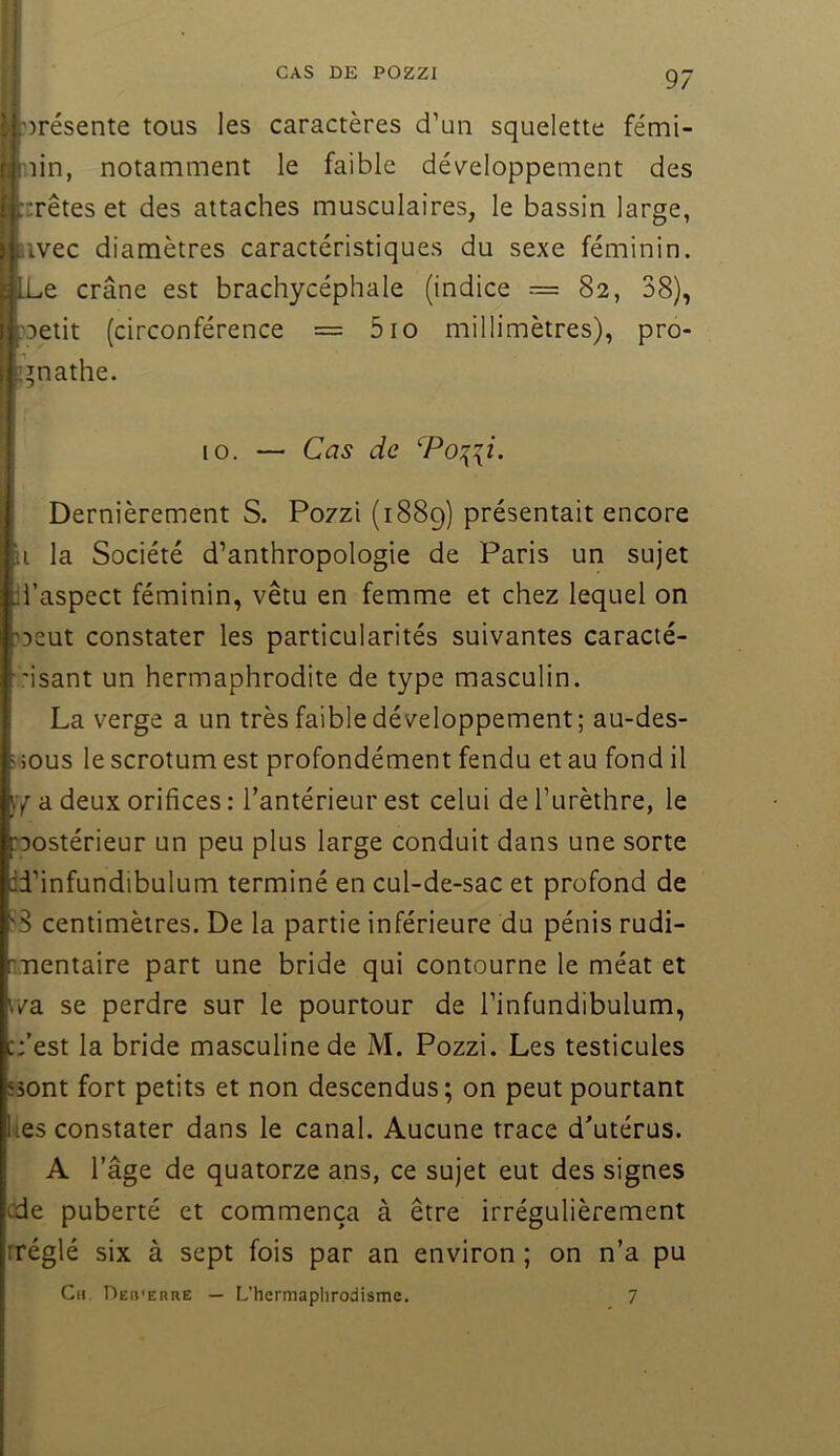 CAS DE POZZI 'présente tous les caractères d’un squelette fémi- nin, notamment le faible développement des :rêtes et des attaches musculaires, le bassin large, iivec diamètres caractéristiques du sexe féminin. Le crâne est brachycéphale (indice = 82, 38), ?Detit (circonférence = 510 millimètres), pro- gnathe. 10. — Cas de T^o:{ii. Dernièrement S. Po7zi (1889) présentait encore il la Société d’anthropologie de Paris un sujet d’aspect féminin, vêtu en femme et chez lequel on 'Deut constater les particularités suivantes caracté- ,'isant un hermaphrodite de type masculin. La verge a un très faible développement; au-des- i jous le scrotum est profondément fendu et au fond il a deux orifices : l’antérieur est celui de l’urèthre, le postérieur un peu plus large conduit dans une sorte id’infundibulum terminé en cul-de-sac et profond de centimètres. De la partie inférieure du pénis rudi- nientaire part une bride qui contourne le méat et v/a se perdre sur le pourtour de l’infundibulum, :;’est la bride masculine de M. Pozzi. Les testicules 53ont fort petits et non descendus; on peut pourtant lies constater dans le canal. Aucune trace d’utérus. A l’âge de quatorze ans, ce sujet eut des signes cde puberté et commença à être irrégulièrement rréglé six à sept fois par an environ ; on n’a pu Ch. Deh'erre — L’hermaplirodisme. 7