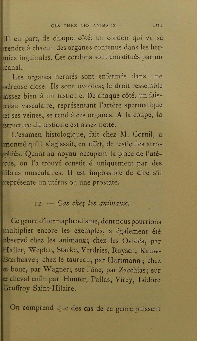 CAS CHEZ LES ANIMAUX lOI lll en part, de chaque côté, un cordon qui va se [rendre à chacun des organes contenus dans les her- nies inguinales. Ces cordons sont constitués par un ccanal. Les organes herniés sont enfermés dans une sséreuse close. Ils sont ovoïdes; le droit ressemble cassez bien à un testicule. De chaque côté, un fais- cceau vasculaire, représentant l’artère spermatique est ses veines, se rend à ces organes. A la coupe, la «structure du testicule est assez nette, i L’examen histologique, fait chez M. Cornil, a montré qu’il s’agissait, en effet, de testicules atro- }phiés. Quant au noyau occupant la place de l’uté- Tus, on l’a trouvé constitué uniquement par des libres musculaires. 11 est impossible de dire s’il représente un utérus ou une prostate. 12. — Cas che{ les a7iimaux. Ce genre d’hermaphrodisme, dont nous pourrions multiplier encore les exemples, a également été nbservé chez les animaux; chez les Ovidés, par -daller, Wepfer, Starke, Verdries, Ruysch, Kauw- Bœrhaave; chez le taureau, par Hartmann; chez ee bouc, par Wagner; sur l’âne, par Zacchias; sur ee cheval enfin par Hunter, Pallas, Virey, Isidore jjreoffroy Saint-Hilaire. On comprend que des cas de ce genre puissent