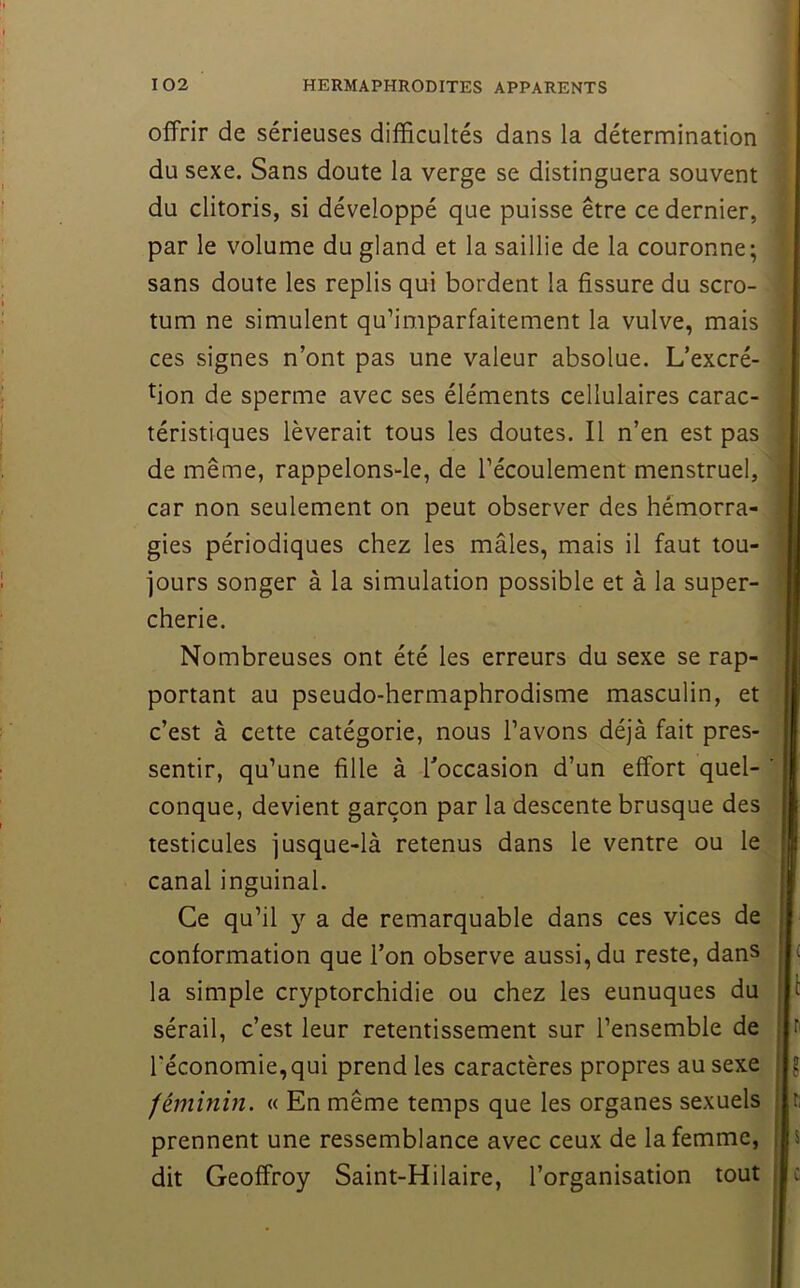 offrir de sérieuses difficultés dans la détermination du sexe. Sans doute la verge se distinguera souvent du clitoris, si développé que puisse être ce dernier, par le volume du gland et la saillie de la couronne; sans doute les replis qui bordent la fissure du scro- tum ne simulent qu’imparfaitement la vulve, mais ces signes n’ont pas une valeur absolue. L’excré- tion de sperme avec ses éléments cellulaires carac- téristiques lèverait tous les doutes. Il n’en est pas de même, rappelons-le, de l’écoulement menstruel, car non seulement on peut observer des hémorra- gies périodiques chez les mâles, mais il faut tou- jours songer à la simulation possible et à la super- cherie. Nombreuses ont été les erreurs du sexe se rap- portant au pseudo-hermaphrodisme masculin, et c’est à cette catégorie, nous l’avons déjà fait pres- sentir, qu’une fille à Toccasion d’un effort quel- conque, devient garçon par la descente brusque des testicules jusque-là retenus dans le ventre ou le canal inguinal. Ce qu’il y a de remarquable dans ces vices de conformation que l’on observe aussi, du reste, dans la simple cryptorchidie ou chez les eunuques du sérail, c’est leur retentissement sur l’ensemble de l’économie, qui prend les caractères propres au sexe féminin. « En même temps que les organes sexuels prennent une ressemblance avec ceux de la femme, dit Geoffroy Saint-Hilaire, l’organisation tout