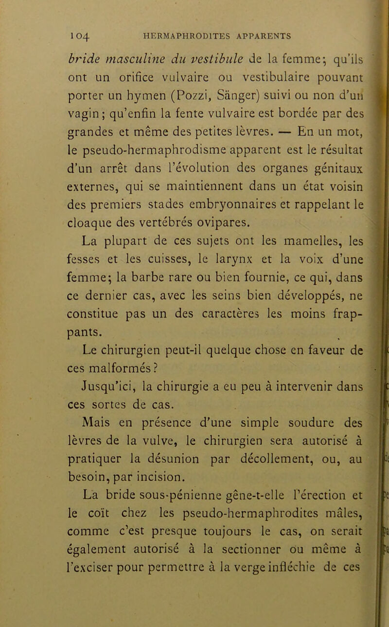 by'ide masculine du vestibule de la femme-, qu’ils ont un orifice vulvaire ou vestibulaire pouvant porter un hymen (Pozzi, Sànger) suivi ou non d’un vagin ; qu’enfin la fente vulvaire est bordée par des grandes et même des petites lèvres. — En un mot, le pseudo-hermaphrodisme apparent est le résultat d’un arrêt dans l’évolution des organes génitaux externes, qui se maintiennent dans un état voisin des premiers stades embryonnaires et rappelant le cloaque des vertébrés ovipares. La plupart de ces sujets ont les mamelles, les fesses et les cuisses, le larynx et la voix d’une femme; la barbe rare ou bien fournie, ce qui, dans ce dernier cas, avec les seins bien développés, ne constitue pas un des caractères les moins frap- pants. Le chirurgien peut-il quelque chose en faveur de ces malformés ? Jusqu’ici, la chirurgie a eu peu à intervenir dans ces sortes de cas. Mais en présence d’une simple soudure des lèvres de la vulve, le chirurgien sera autorisé à pratiquer la désunion par décollement, ou, au besoin, par incision. La bride sous-pénienne gêne-t-elle l’érection et le coït chez les pseudo-hermaphrodites mâles, comme c’est presque toujours le cas, on serait également autorisé à la sectionner ou même à l’exciser pour permettre à la verge infléchie de ces