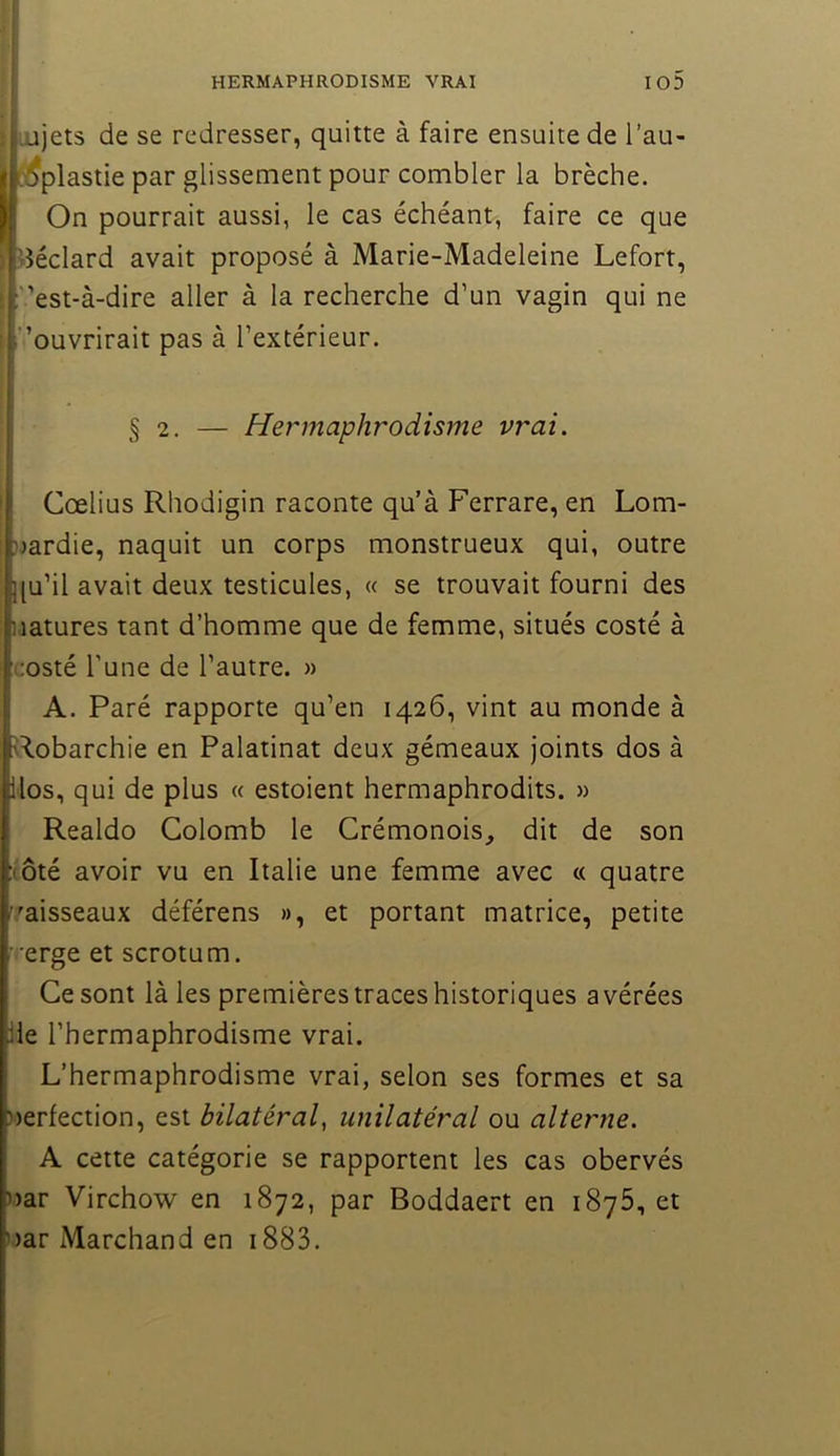 I iujets de se redresser, quitte à faire ensuite de l’au- I tiifplastie par glissement pour combler la brèche. On pourrait aussi, le cas échéant, faire ce que iîéclard avait proposé à Marie-Madeleine Lefort, est-à-dire aller à la recherche d’un vagin qui ne l’ouvrirait pas à l’extérieur. § 2. — Hermaphrodisme vrai. Cœlius Rhodigin raconte qu’à Ferrare, en Lom- jjardie, naquit un corps monstrueux qui, outre |[u’il avait deux testicules, « se trouvait fourni des natures tant d’homme que de femme, situés costé à costé l’une de l’autre. » A. Paré rapporte qu’en 1426, vint au monde à Hobarchie en Palatinat deux gémeaux joints dos à llos, qui de plus « estoient hermaphrodits. » Realdo Colomb le Crémonois, dit de son (ôté avoir vu en Italie une femme avec « quatre f'aisseaux déférens », et portant matrice, petite verge et scrotum. Ce sont là les premières traces historiques avérées Üe l’hermaphrodisme vrai. L’hermaphrodisme vrai, selon ses formes et sa uerfection, est bilatéral^ unilatéral ou alterne. A cette catégorie se rapportent les cas obervés )>ar Virchow en 1872, par Boddaert en iSyô, et nar Marchand en i883.