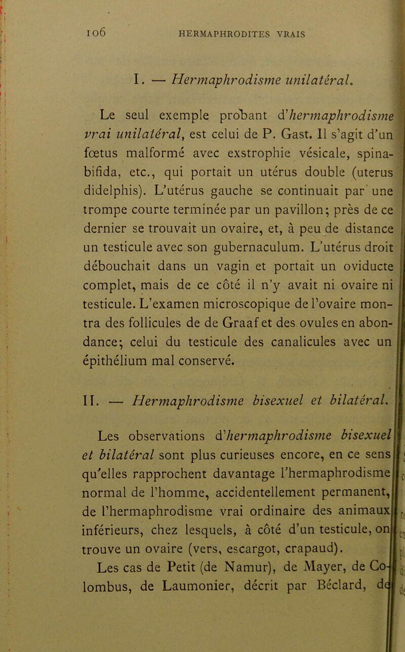 io6 \ I. — Hej'inaphrodisme unilatéral. Le seul exemple proliant hermaphrodisme vrai unilatéral, est celui de P. Gast. 11 s’agit d’un foetus malformé avec exstrophie vésicale, spina- ! bifida, etc., qui portait un utérus double (utérus didelphis). L’utérus gauche se continuait par’ une trompe courte terminée par un pavillon; près de ce dernier se trouvait un ovaire, et, à peu de distance un testicule avec son gubernaculum. L’utérus droit débouchait dans un vagin et portait un oviducte complet, mais de ce côté il n’y avait ni ovaire ni testicule. L’examen microscopique de l’ovaire mon- tra des follicules de de Graaf et des ovules en abon- dance; celui du testicule des canalicules avec un épithélium mal conservé. IL — Hermaphrodisme bisexuel et bilatéral. Les observations éi hermaphrodisme bisexuel et bilatéral sont plus curieuses encore, en ce sens qu’elles rapprochent davantage l’hermaphrodisme normal de l’homme, accidentellement permanent, de l’hermaphrodisme vrai ordinaire des animaux inférieurs, chez lesquels, à côté d’un testicule, on trouve un ovaire (vers, escargot, crapaud). Les cas de Petit (de Namur), de Mayer, de Go lombus, de Laumonier, décrit par Béclard, d l'D Pl Üi de