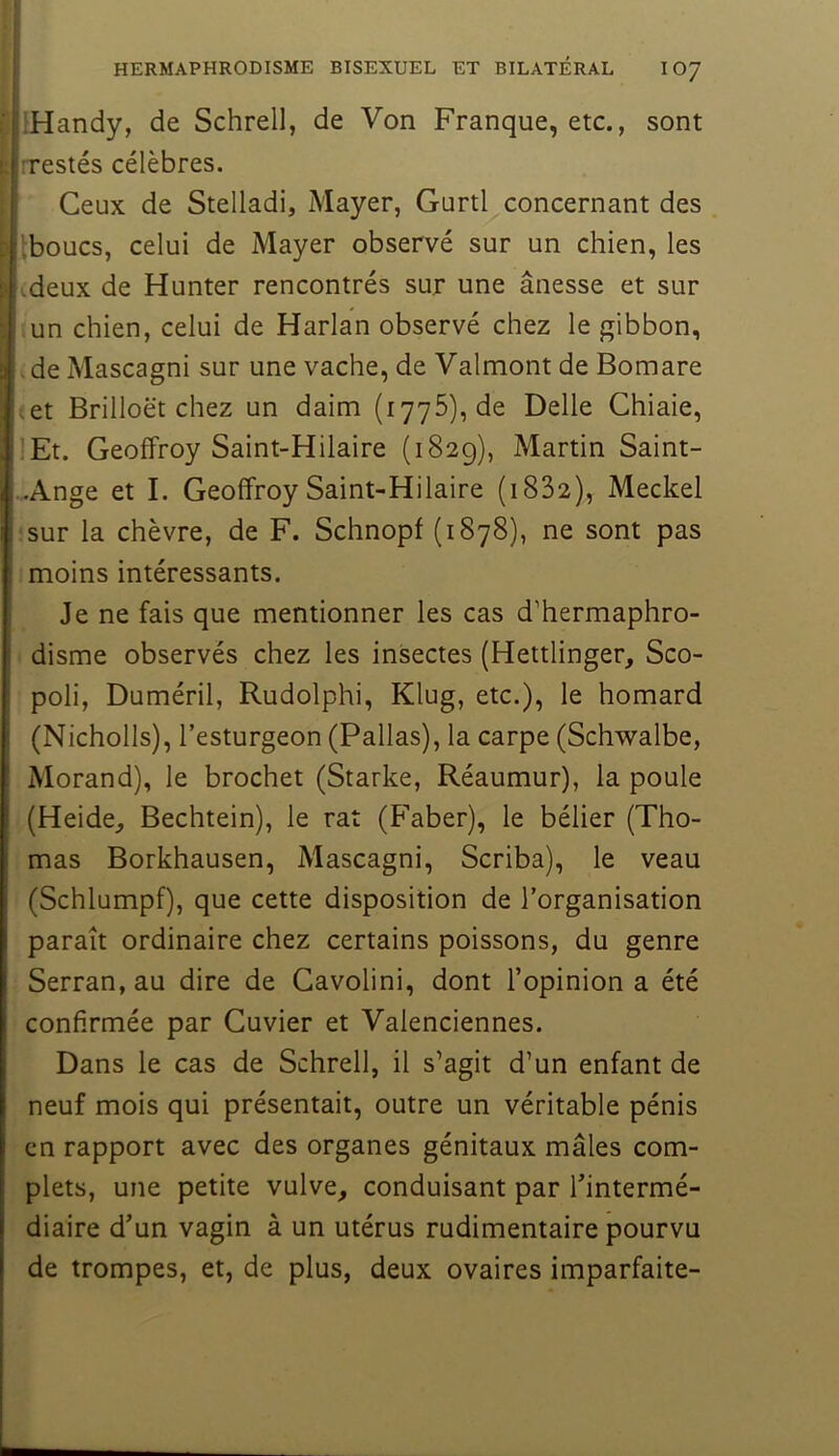 HERMAPHRODISME BISEXUEL ET BILATÉRAL IO7 ’Handy, de Schrell, de Von Franque, etc., sont rrestés célèbres. Ceux de Stelladi, Mayer, Gurtl concernant des Iboucs, celui de Mayer observé sur un chien, les deux de Hunter rencontrés sur une ânesse et sur un chien, celui de Harlan observé chez le gibbon, . de Mascagni sur une vache, de Valmont de Bomare .et Brilloët chez un daim (1776), de Belle Chiaie, lEt. Geoffroy Saint-Hilaire (1829), Martin Saint- .Ange et I. Geoffroy Saint-Hilaire (i832), Meckel sur la chèvre, de F. Schnopf (1878), ne sont pas moins intéressants. Je ne fais que mentionner les cas d’hermaphro- disme observés chez les insectes (Hettlinger, Sco- poli, Duméril, Rudolphi, Klug, etc.), le homard (Nicholls), l’esturgeon (Pallas), la carpe (Schwalbe, Morand), le brochet (Starke, Réaumur), la poule (Heide^ Bechtein), le rat (Faber), le bélier (Tho- mas Borkhausen, Mascagni, Scriba), le veau (Schlumpf), que cette disposition de l’organisation paraît ordinaire chez certains poissons, du genre Serran, au dire de Gavolini, dont l’opinion a été confirmée par Cuvier et Valenciennes. Dans le cas de Schrell, il s’agit d’un enfant de neuf mois qui présentait, outre un véritable pénis en rapport avec des organes génitaux mâles com- plets, une petite vulve, conduisant par l’intermé- diaire d’un vagin à un utérus rudimentaire pourvu de trompes, et, de plus, deux ovaires imparfaite-