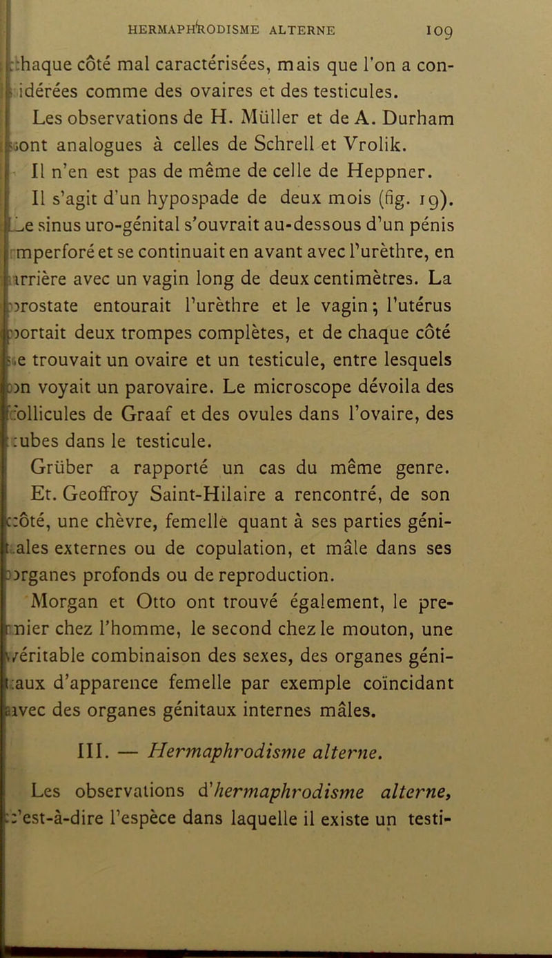 HERMAPHkODISME ALTERNE lOQ ; :-haque côté mal caractérisées, mais que l’on a con- I i idérées comme des ovaires et des testicules. ' Les observations de H. Millier et de A. Durham !Gont analogues à celles de Schrell et Vrolik. 1 II n’en est pas de même de celle de Heppner. Il s’agit d’un hypospade de deux mois (fig. ig). _e sinus uro-génital s’ouvrait au-dessous d’un pénis ^perforé et se continuait en avant avec l’urèthre, en i'irrière avec un vagin long de deux centimètres. La :>)rostate entourait l’urèthre et le vagin; l’utérus :>)ortait deux trompes complètes, et de chaque côté ii.e trouvait un ovaire et un testicule, entre lesquels ))n voyait un parovaire. Le microscope dévoila des cbllicules de Graaf et des ovules dans l’ovaire, des :ubes dans le testicule. Grüber a rapporté un cas du même genre. Et. Geoffroy Saint-Hilaire a rencontré, de son c:ôté, une chèvre, femelle quant à ses parties géni- lales externes ou de copulation, et mâle dans ses )3rganes profonds ou de reproduction. Morgan et Otto ont trouvé également, le pre- mier chez l’homme, le second chez le mouton, une ^/éritable combinaison des sexes, des organes géni- taux d’apparence femelle par exemple coïncidant aivec des organes génitaux internes mâles. III. — Hermaphrodisme alterne. Les observations d'hermaphrodisme alternet ::’est-à-dire l’espèce dans laquelle il existe un testi-