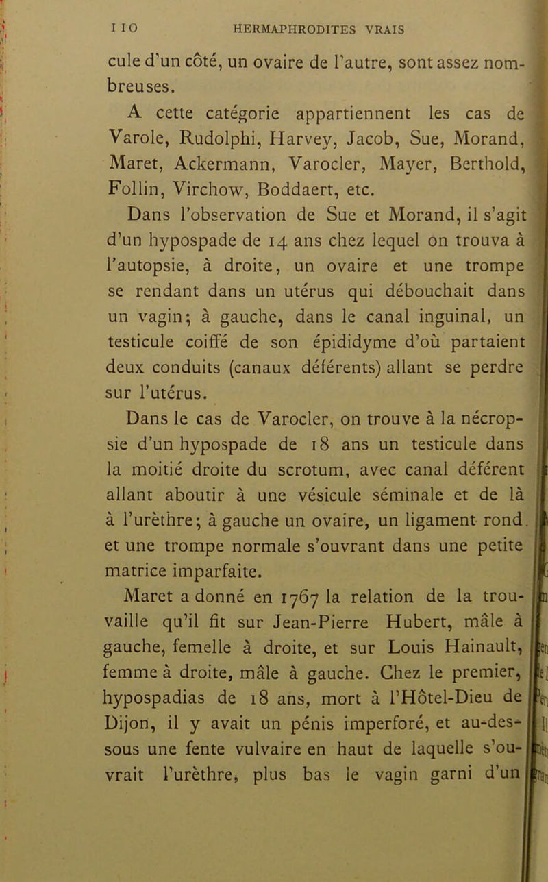 cule d’un côté, un ovaire de l’autre, sont assez nom- breuses. Varole, Rudolphi, Harvey, Jacob, Sue, Morand, Maret, Ackermann, Varocler, Mayer, Berthold, Follin, Virchow, Boddaert, etc. d’un hypospade de 14 ans chez lequel on trouva à l’autopsie, à droite, un ovaire et une trompe se rendant dans un utérus qui débouchait dans un vagin; à gauche, dans le canal inguinal, un testicule coiffé de son épididyme d’où partaient deux conduits (canaux déférents) allant se perdre sur l’utérus. Dans le cas de Varocler, on trouve à la nécrop- ' sie d’un hypospade de 18 ans un testicule dans , la moitié droite du scrotum, avec canal déférent allant aboutir à une vésicule séminale et de lÈ à l’urèthre; à gauche un ovaire, un ligament rond et une trompe normale s’ouvrant dans une petite matrice imparfaite. Maret adonné en 1767 la relation de la trou- vaille qu’il fit sur Jean-Pierre Hubert, mâle à A cette catégorie appartiennent les cas de ^ Dans l’observation de Sue et Morand, il s’agit gauche, femelle à droite, et sur Louis Hainault, femme à droite, mâle à gauche. Chez le premier, hypospadias de 18 ans, mort à l’Hôtel-Dieu de Dijon, il y avait un pénis imperforé, et au-des- sous une fente vulvaire en haut de laquelle s’ou- vrait l’urèthrcj plus bas le vagin garni d’un