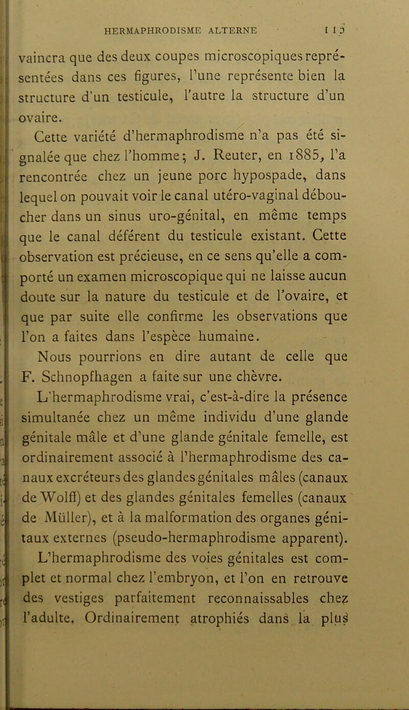 j’ vaincra que des deux coupes microscopiques repré- \ semées dans ces figures, Tune représente bien la structure d’un testicule, l’autre la structure d’un i ovaire. ^ Cette variété d’hermaphrodisme n’a pas été si-  gnaléeque chez l’homme; J. Reuter, en i885, l’a rencontrée chez un jeune porc hypospade, dans lequel on pouvait voir le canal utéro-vaginal débou- cher dans un sinus uro-génital, en même temps que le canal déférent du testicule existant. Cette observation est précieuse, en ce sens qu’elle a com- porté un examen microscopique qui ne laisse aucun doute sur la nature du testicule et de l’ovaire, et que par suite elle confirme les observations que l’on a faites dans l’espèce humaine. Nous pourrions en dire autant de celle que F. Schnopfhagen a faite sur une chèvre. L'hermaphrodisme vrai, c’est-à-dire la présence simultanée chez un même individu d’une glande génitale mâle et d’une glande génitale femelle, est ordinairement associé à l’hermaphrodisme des ca- naux excréteurs des glandes génitales mâles (canaux de Wolff) et des glandes génitales femelles (canaux de Millier), et à la malformation des organes géni- taux externes (pseudo-hermaphrodisme apparent). L’hermaphrodisme des voies génitales est com- plet et normal chez l’embryon, et l’on en retrouve des vestiges parfaitement reconnaissables chez l’adulte. Ordinairement atrophiés dans la plu^