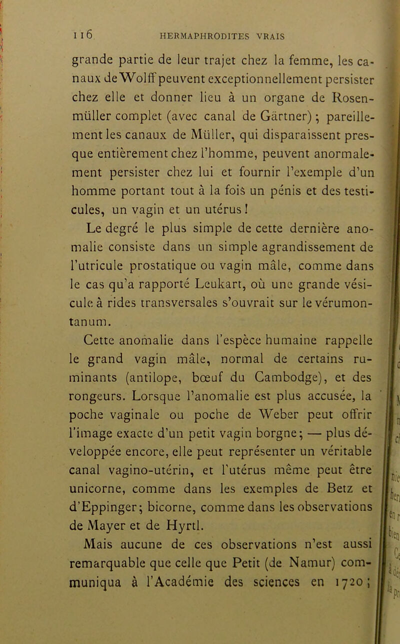 grande partie de leur trajet chez la femme, les ca- naux de Wolff peuvent exceptionnellement persister chez elle et donner lieu à un organe de Rosen- ■i müller complet (avec canal de Gartner) \ pareille- ment les canaux de Müller, qui disparaissent pres- que entièrement chez l’homme, peuvent anormale- ' ment persister chez lui et fournir l’exemple d’un ; homme portant tout à la fois un pénis et des testi- . cules, un vagin et un utérus ! ' Le degré le plus simple de cette dernière ano- malie consiste dans un simple agrandissement de l’utricule prostatique ou vagin mâle, comme dans le cas qu’a rapporté Leukart, où une grande vési- cule à rides transversales s’ouvrait sur levérumon- tanum. Cette anomalie dans l’espèce humaine rappelle le grand vagin mâle, normal de certains ru- minants (antilope, bœuf du Cambodge), et des rongeurs. Lorsque l’anomalie est plus accusée, la poche vaginale ou poche de Weber peut offrir l’image exacte d’un petit vagin borgne; — plus dé- veloppée encore, elle peut représenter un véritable canal vagino-utérin, et l'utérus même peut être unicorne, comme dans les exemples de Betz et d’Eppinger; bicorne, comme dans les observations de Mayer et de Hyrtl. Mais aucune de ces observations n’est aussi remarquable que celle que Petit (de Namur) com- muniqua à l’Académie des sciences en 1720;