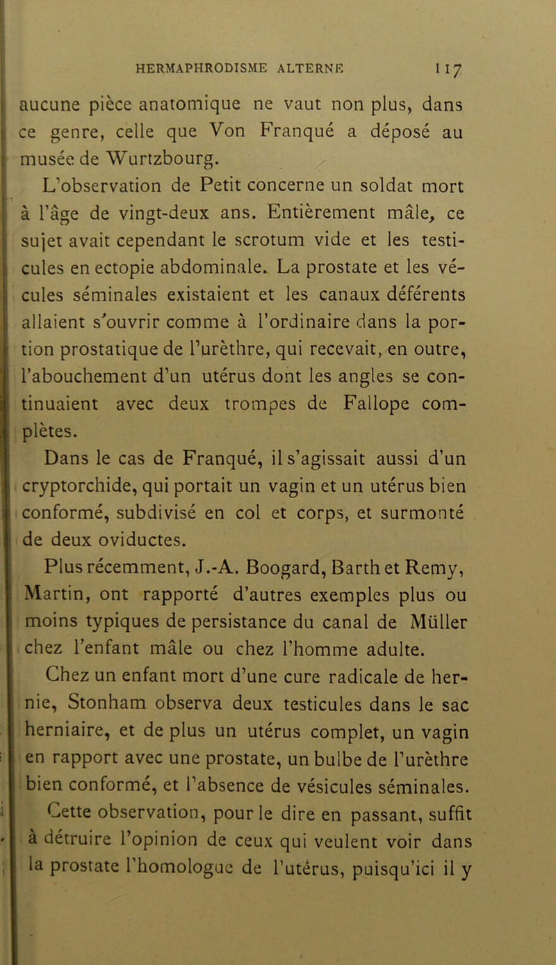 aucune pièce anatomique ne vaut non plus, dans ce genre, celle que Von Franqué a déposé au musée de Wurtzbourg. L’observation de Petit concerne un soldat mort à l’âge de vingt-deux ans. Entièrement mâle, ce sujet avait cependant le scrotum vide et les testi- cules en ectopie abdominale. La prostate et les vé- cules séminales existaient et les canaux déférents allaient s^ouvrir comme à l’ordinaire dans la por- tion prostatique de l’urèthre, qui recevait, en outre, l’abouchement d’un utérus dont les angles se con- tinuaient avec deux trompes de Fallope com- plètes. Dans le cas de Franqué, il s’agissait aussi d’un cryptorchide, qui portait un vagin et un utérus bien conformé, subdivisé en col et corps, et surmonté de deux oviductes. Plus récemment, J.-A. Boogard, Barth et Remy, Martin, ont rapporté d’autres exemples plus ou moins typiques de persistance du canal de Müller chez l’enfant mâle ou chez l’homme adulte. Chez un enfant mort d’une cure radicale de her- nie, Stonham observa deux testicules dans le sac herniaire, et de plus un utérus complet, un vagin ' en rapport avec une prostate, un bulbe de l’urèthre bien conformé, et l’absence de vésicules séminales. Cette observation, pour le dire en passant, suffit à détruire l’opinion de ceux qui veulent voir dans la prostate l’homologue de l’utêrus, puisqu’ici il y