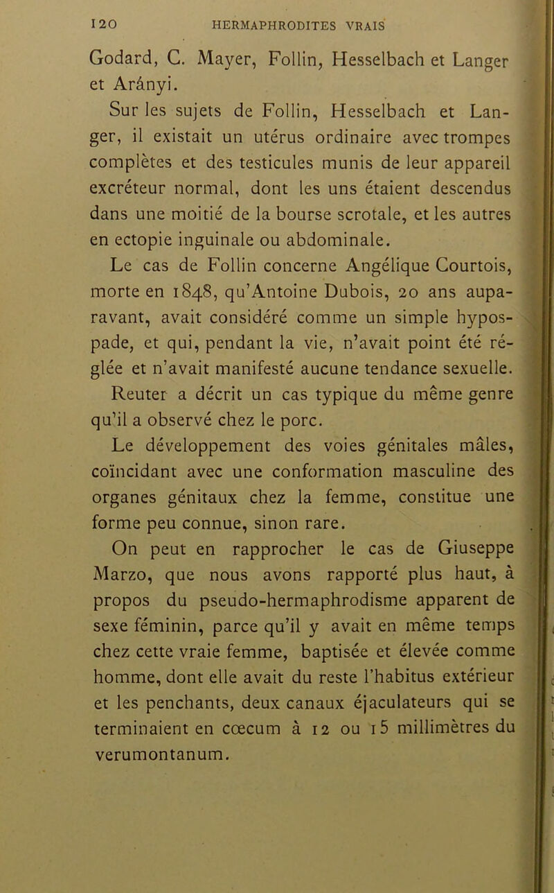 Godard, G. Mayer, Follin, Hesselbach et Langer et Arânyi. Sur les sujets de Follin, Hesselbach et Lan- ger, il existait un utérus ordinaire avec trompes complètes et des testicules munis de leur appareil excréteur normal, dont les uns étaient descendus dans une moitié de la bourse scrotale, et les autres en ectopie inguinale ou abdominale. Le cas de Follin concerne Angélique Courtois, morte en 1848, qu’Antoine Dubois, 20 ans aupa- ravant, avait considéré comme un simple hypos- pade, et qui, pendant la vie, n’avait point été ré- glée et n’avait manifesté aucune tendance sexuelle. Reuter a décrit un cas typique du même genre qu’il a observé chez le porc. Le développement des voies génitales mâles, coïncidant avec une conformation masculine des organes génitaux chez la femme, constitue une forme peu connue, sinon rare. On peut en rapprocher le cas de Giuseppe Marzo, que nous avons rapporté plus haut, à propos du pseudo-hermaphrodisme apparent de sexe féminin, parce qu’il y avait en même temps chez cette vraie femme, baptisée et élevée comme homme, dont elle avait du reste l’habitus extérieur et les penchants, deux canaux éjaculateurs qui se terminaient en cæcum à 12 ou i5 millimètres du verumontanum.