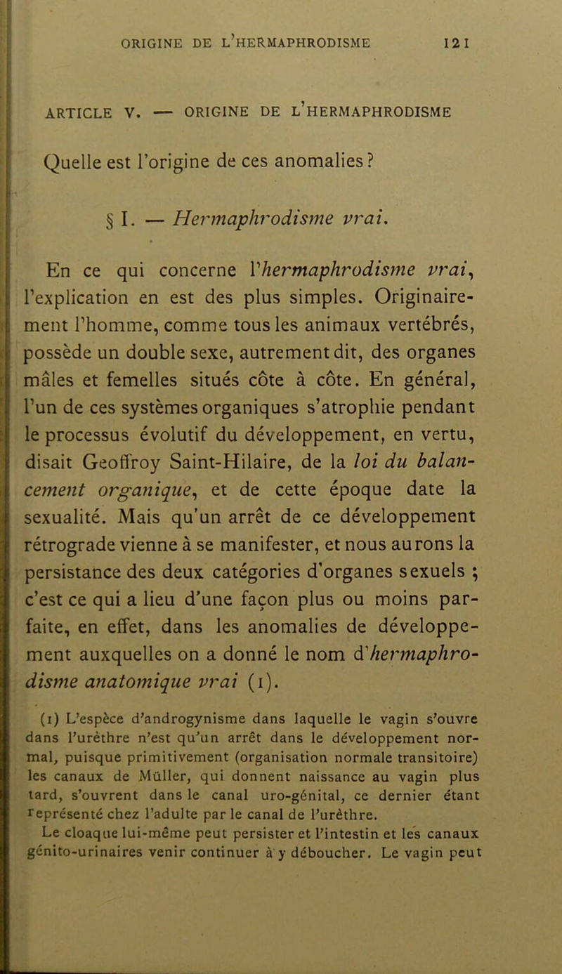 ARTICLE V. — ORIGINE DE l’hERMAPHRODISME Quelle est l’origine de ces anomalies? § I. — Hermaphrodisme vrai. En ce qui concerne Vhermaphrodisjne vrai,, l’explication en est des plus simples. Originaire- ment l’homme, comme tous les animaux vertébrés, possède un double sexe, autrement dit, des organes mâles et femelles situés côte à côte. En général, l’un de ces systèmes organiques s’atrophie pendant le processus évolutif du développement, en vertu, disait Geoffroy Saint-Hilaire, de la loi du balan- cement organique,, et de cette époque date la sexualité. Mais qu’un arrêt de ce développement rétrograde vienne à se manifester, et nous aurons la persistance des deux catégories d’organes sexuels ; c’est ce qui a lieu d’une façon plus ou moins par- faite, en effet, dans les anomalies de développe- ment auxquelles on a donné le nom ôifiei'mapliro- disme anatomique vrai (i). (i) L’espèce d’androgynisme dans laquelle le vagin s’ouvre dans l’urèthre n’est qu’un arrêt dans le développement nor- mal, puisque primitivement (organisation normale transitoire) les canaux de Müller, qui donnent naissance au vagin plus tard, s’ouvrent dans le canal uro-génital, ce dernier étant représenté chez l’adulte par le canal de l’urèthre. Le cloaque lui-même peut persister et l’intestin et les canaux génito-urinaires venir continuer à y déboucher. Le vagin peut