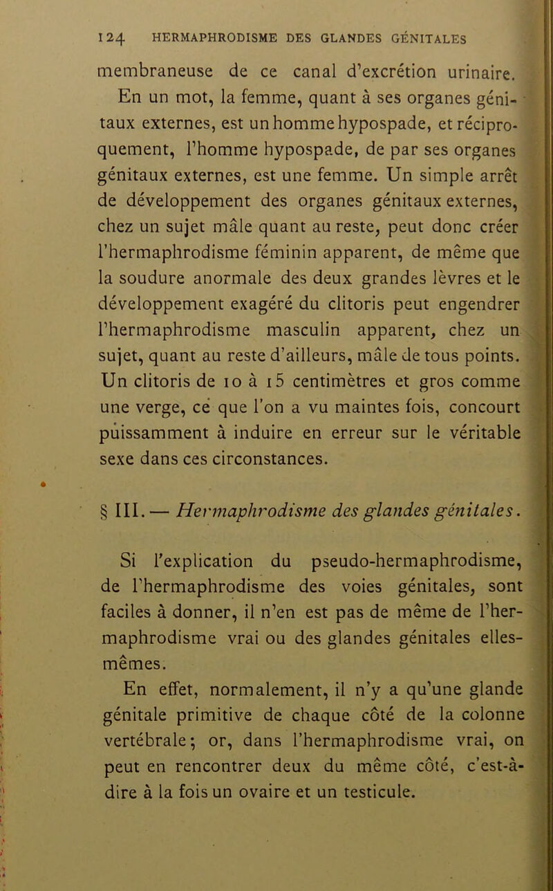 membraneuse de ce canal d’excrétion urinaire. En un mot, la femme, quant à ses organes géni- ■' taux externes, est un homme hypospade, etrécipro- quement, l’homme hypospade, de par ses organes 4 génitaux externes, est une femme. Un simple arrêt de développement des organes génitaux externes, chez un sujet mâle quant au reste, peut donc créer l’hermaphrodisme féminin apparent, de même que la soudure anormale des deux grandes lèvres et le | développement exagéré du clitoris peut engendrer l’hermaphrodisme masculin apparent, chez un sujet, quant au reste d’ailleurs, mâle de tous points. Un clitoris de 10 à i5 centimètres et gros comme une verge, ce que l’on a vu maintes fois, concourt puissamment à induire en erreur sur le véritable sexe dans ces circonstances. § III. — Hermaphrodisme des glandes génitales. Si l’explication du pseudo-hermaphrodisme, de l’hermaphrodisme des voies génitales, sont faciles à donner, il n’en est pas de même de l’her- maphrodisme vrai ou des glandes génitales elles- mêmes. En effet, normalement, il n’y a qu’une glande génitale primitive de chaque côté de la colonne vertébrale; or, dans l’hermaphrodisme vrai, on peut en rencontrer deux du même côté, c’est-à- dire à la fois un ovaire et un testicule.