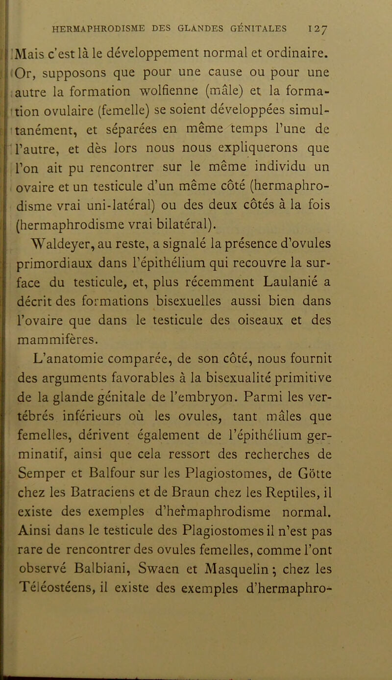 'Mais c’est là le développement normal et ordinaire. iOr, supposons que pour une cause ou pour une autre la formation wolfienne (mâle) et la forma- ition ovulaire (femelle) se soient développées simul- tanément, et séparées en même temps l’une de l’autre, et dès lors nous nous expliquerons que l’on ait pu rencontrer sur le même individu un ovaire et un testicule d’un même côté (hermaphro- disme vrai uni-latéral) ou des deux côtés à la fois (hermaphrodisme vrai bilatéral). Waldeyer, au reste, a signalé la présence d’ovules primordiaux dans l’épithélium qui recouvre la sur- face du testicule, et, plus récemment Laulanié a décrit des formations bisexuelles aussi bien dans l’ovaire que dans le testicule des oiseaux et des mammifères. L’anatomie comparée, de son côté, nous fournit des arguments favorables à la bisexualité primitive de la glande génitale de l’embryon. Parmi les ver- tébrés inférieurs où les ovules, tant mâles que femelles, dérivent également de l’épithélium ger- minatif, ainsi que cela ressort des recherches de Semper et Balfour sur les Plagiostomes, de Gôtte chez les Batraciens et de Braun chez les Reptiles, il existe des exemples d’hermaphrodisme normal. Ainsi dans le testicule des Plagiostomes il n’est pas rare de rencontrer des ovules femelles, comme l’ont observé Balbiani, Swaen et Masquelin ; chez les Téléostéens, il existe des exemples d’hermaphro-