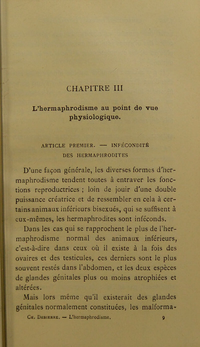 L’hermaphrodisme au point de vue physiologique. ARTICLE PREMIER. — INFÉCONDITÉ DES HERMAPHRODITES D’une façon générale, les diverses formes d'her- maphrodisme tendent toutes à entraver les fonc- tions reproductrices ; loin de jouir d'une double puissance créatrice et de ressembler en cela à cer- tains animaux inférieurs bisexués, qui se suffisent à eux-mêmes, les hermaphrodites sont inféconds. Dans les cas qui se rapprochent le plus de l’her- maphrodisme normal des animaux inférieurs, c’est-à-dire dans ceux où il existe à la fois des ovaires et des testicules, ces derniers sont le plus souvent restés dans l’abdomen, et les deux espèces de glandes génitales plus ou moins atrophiées et altérées. Mais lors même qu’il existerait des glandes génitales normalement constituées, les malforma- Ch. Debierre. — L’hermaphrodisme. 9