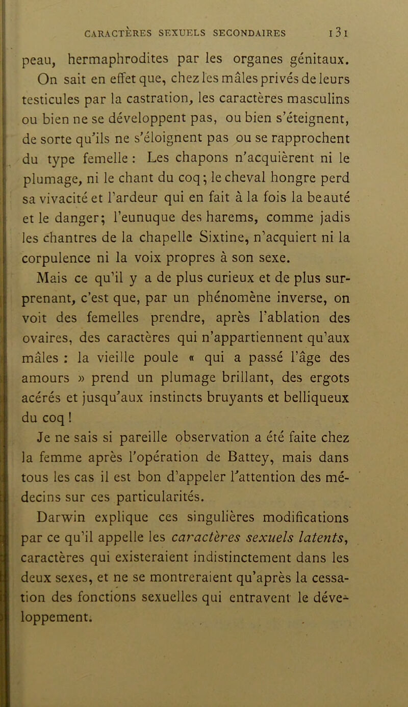 peau, hermaphrodites par les organes génitaux. On sait en effet que, chez les mâles privés de leurs testicules par la castration, les caractères masculins ou bien ne se développent pas, ou bien s’éteignent, de sorte qu’ils ne s’éloignent pas ou se rapprochent du type femelle : Les chapons n'acquièrent ni le plumage, ni le chant du coq; le cheval hongre perd sa vivacité et l’ardeur qui en fait à la fois la beauté et le danger; l’eunuque des harems, comme jadis les chantres de la chapelle Sixtine, n’acquiert ni la corpulence ni la voix propres à son sexe. Mais ce qu’il y a de plus curieux et de plus sur- prenant, c’est que, par un phénomène inverse, on voit des femelles prendre, après l’ablation des ovaires, des caractères qui n’appartiennent qu’aux mâles : la vieille poule « qui a passé l’âge des amours » prend un plumage brillant, des ergots acérés et jusqu’aux instincts bruyants et belliqueux du coq ! Je ne sais si pareille observation a été faite chez la femme après l'opération de Battey, mais dans tous les cas il est bon d’appeler l’attention des mé- decins sur ces particularités. Darwin explique ces singulières modifications par ce qu’il appelle les caractères sexuels latents^ caractères qui existeraient indistinctement dans les deux sexes, et ne se montreraient qu’après la cessa- tion des fonctions sexuelles qui entravent le déve- loppement.