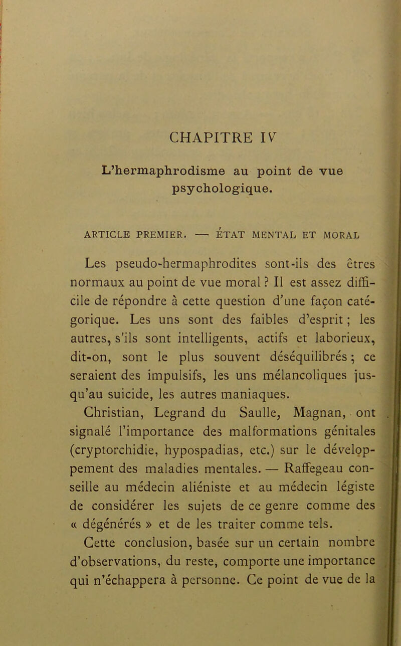 L’hermaphrodisme au point de vue psychologique. ARTICLE PREMIER. — ETAT MENTAL ET MORAL Les pseudo-hermaphrodites sont-ils des êtres normaux au point de vue moral ? Il est assez diffi- cile de répondre à cette question d’une façon caté- gorique. Les uns sont des faibles d’esprit ; les autres, s'ils sont intelligents, actifs et laborieux, dit-on, sont le plus souvent déséquilibrés ; ce seraient des impulsifs, les uns mélancoliques jus- qu’au suicide, les autres maniaques. Christian, Legrand du Saulle, Magnan, ont signalé l’importance des malformations génitales (cryptorchidie, hypospadias, etc.) sur le dévelop- pement des maladies mentales. — Raffegeau con- seille au médecin aliéniste et au médecin légiste de considérer les sujets de ce genre comme des « dégénérés » et de les traiter comme tels. Cette conclusion, basée sur un certain nombre d’observations, du reste, comporte une importance qui n’échappera à personne. Ce point de vue de la