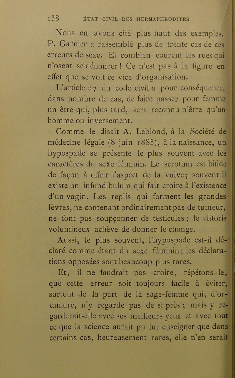 Nous en avons cité plus haut des exemples. ! P. Garnier a rassemblé plus de trente cas de ces : erreurs de sexe. Et combien courent les rues qui t n’osent se dénoncer ! Ce n’est pas à la figure en ! effet que se voit ce vice d’organisation. L’article 57 du code civil a pour conséquence, : dans nombre de cas, de faire passer pour femme un être qui, plus tard, sera reconnu n’être qu’un ; homme ou inversement. ’ Comme le disait A. Leblond, à la Société de ,| médecine légale (8 juin i885), à la naissance, un .j hypospade se présente le plus souvent avec les i caractères du sexe féminin. Le scrotum est bifide ^ de façon à offrir l’aspect de la vulve; souvent il existe un infundibulum qui fait croire à l’existence d’un vagin. Les replis qui forment les grandes , lèvres, ne contenant ordinairement pas de tumeur, I ne font pas soupçonner de testicules ; le clitoris volumineux achève de donner le change. ; Aussi, le plus souvent, l’hypospade est-il dé-- ! claré comme étant du sexe féminin ; les déclara- j tions opposées sont beaucoup plus rares. I Et, il ne faudrait pas croire, répétons-le, t que cette erreur soit toujours facile à éviter, j surtout de la part de la sage-femme qui, d’or- dinaire, n’y regarde pas de si près ; mais y re- garderait-elle avec ses meilleurs yeux et avec tout ce que la science aurait pu lui enseigner que dans certains cas, heureusement rares, elle n’en serait