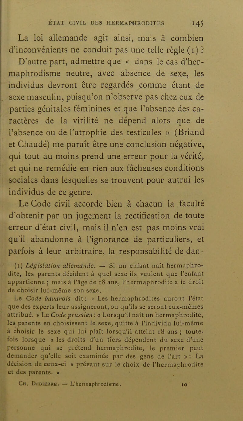 La loi allemande agit ainsi, mais à combien d’inconvénients ne conduit pas une telle règle (i) ? D’autre part, admettre que « dans le cas d’her- maphrodisme neutre, avec absence de sexe, les individus devront être regardés comme étant de sexe masculin, puisqu’on n’observe pas chez eux de parties génitales féminines et que l’absence des ca- ractères de la virilité ne dépend alors que de l’absence ou de l’atrophie des testicules » (Briand et Chaudé) me paraît être une conclusion négative, qui tout au moins prend une erreur pour la vérité^ et qui ne remédie en rien aux fâcheuses conditions sociales dans lesquelles se trouvent pour autrui les individus de ce genre. Le Gode civil accorde bien à chacun la faculté d’obtenir par un jugement la rectification de toute erreur d’état civil, mais il n’en est pas moins vrai qu’il abandonne à l’ignorance de particuliers, et parfois à leur arbitraire, la responsabilité de dan > (i) Législation allemande. — Si un enfant naît hermaphro- dite, les parents décident à quel sexe ils veulent que l’enfant appartienne ; mais à l’âge de i8 ans, l’hermaphrodite a le droit de choisir lui-même son sexe. Le Code bavarois dit : « Les hermaphrodites auront l’état que des experts leur assigneront, ou qu’ils se seront eux-mêmes attribué. » Le Code prussien: « Lorsqu’il naît un hermaphrodite, les parents en choisissent le sexe, quitte à l’individu lui-même à choisir le sexe qui lui plaît lorsqu’il atteint i8 ans ; toute- fois lorsque a les droits d’un tiers dépendent du sexe d’une personne qui se prétend hermaphrodite, le premier peut demander qu'elle soit examinée par des gens de l’art » ; La décision de ceux-ci « prévaut sur le choix de l’hermaphrodite et des parents. » Ch. Debierre. — L'hermaphrodisme. lo