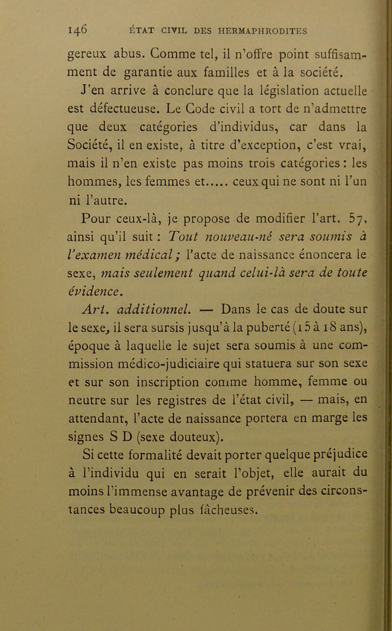 gereux abus. Comme tel, il n’offre point suffisam- ment de garantie aux familles et à la société. J’en arrive à conclure que la législation actuelle est défectueuse. Le Gode civil a tort de n’admettre que deux catégories d’individus, car dans la Société, il en existe, à titre d’exception, c’est vrai, mais il n’en existe pas moins trois catégories : les hommes, les femmes et ceux qui ne sont ni l’un ni l’autre. Pour ceux-là, je propose de modifier l’art. 57, ainsi qu’il suit : Tout nouveau-né sera soumis à Vexamen tnédicaî ; l’acte de naissance énoncera le sexe, mais seulement quand celui-là sera de toute évidence. Art. additionnel. — Dans le cas de doute sur le sexe_, il sera sursis jusqu’à la puberté (15 à 18 ans), époque à laquelle le sujet sera soumis à une com- mission médico-judiciaire qui statuera sur son sexe et sur son inscription comme homme, femme ou neutre sur les registres de l’état civil, — mais, en attendant, l’acte de naissance portera en marge les signes S D (sexe douteux). Si cette formalité devait porter quelque préjudice à l’individu qui en serait l’objet, elle aurait du moins l’immense avantage de prévenir des circons- tances beaucoup plus fâcheuses.