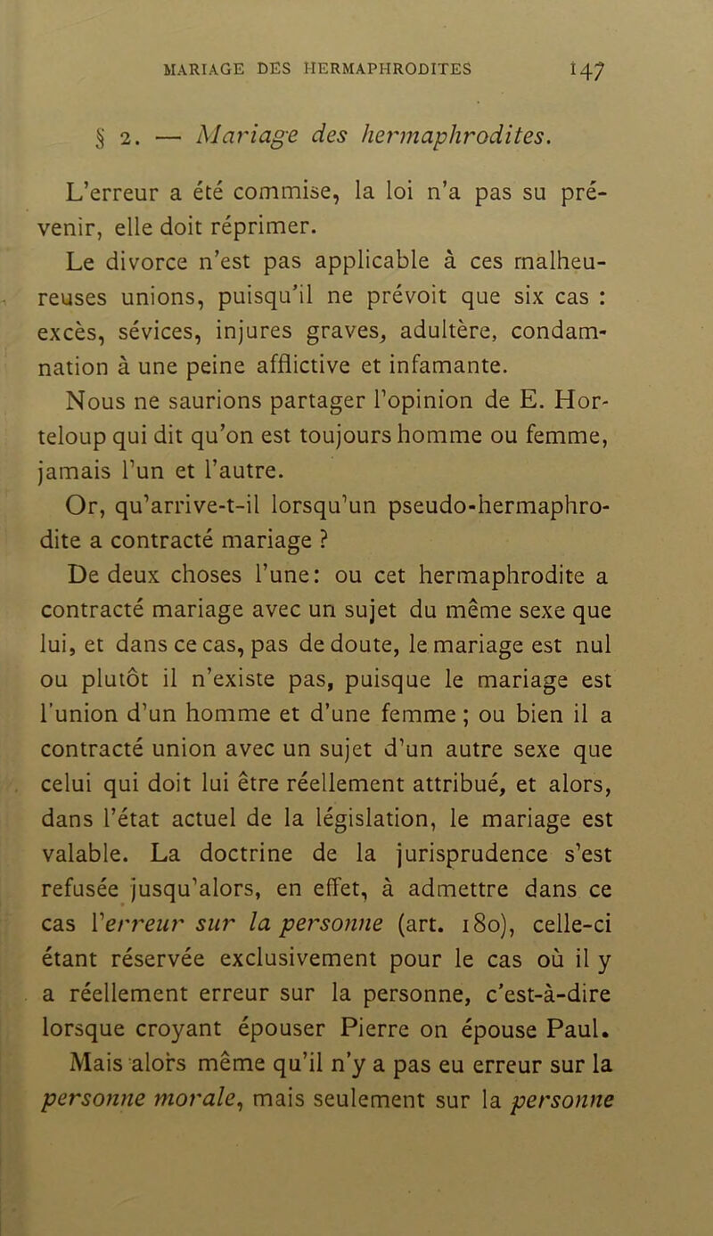 §2. — Mariage des hermaphrodites. L’erreur a été commise, la loi n’a pas su pré- venir, elle doit réprimer. Le divorce n’est pas applicable à ces malheu- reuses unions, puisqu’il ne prévoit que six cas : excès, sévices, injures graves^ adultère, condam- nation à une peine afflictive et infamante. Nous ne saurions partager l’opinion de E. Hor- teloup qui dit qu’on est toujours homme ou femme, jamais l’un et l’autre. Or, qu’arrive-t-il lorsqu’un pseudo-hermaphro- dite a contracté mariage ? De deux choses l’une: ou cet hermaphrodite a contracté mariage avec un sujet du même sexe que lui, et dans ce cas, pas de doute, le mariage est nul ou plutôt il n’existe pas, puisque le mariage est l’union d’un homme et d’une femme ; ou bien il a contracté union avec un sujet d’un autre sexe que celui qui doit lui être réellement attribué, et alors, dans l’état actuel de la législation, le mariage est valable. La doctrine de la jurisprudence s’est refusée jusqu’alors, en effet, à admettre dans ce cas Verj'eiir sur la personne (art. i8o), celle-ci étant réservée exclusivement pour le cas où il y a réellement erreur sur la personne, c’est-à-dire lorsque croyant épouser Pierre on épouse Paul. Mais alors même qu’il n’y a pas eu erreur sur la personne morale., mais seulement sur la personne